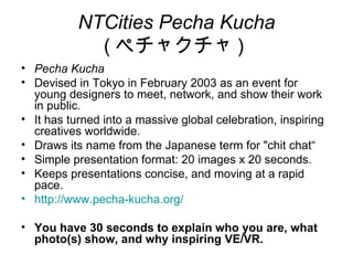 NTCities Pecha Kucha
             ( ペチャクチャ )
• Pecha Kucha
• Devised in Tokyo in February 2003 as an event for
  young designers to meet, network, and show their work
  in public.
• It has turned into a massive global celebration, inspiring
  creatives worldwide.
• Draws its name from the Japanese term for "chit chat“
• Simple presentation format: 20 images x 20 seconds.
• Keeps presentations concise, and moving at a rapid
  pace.
• http://www.pecha-kucha.org/

• You have 30 seconds to explain who you are, what
  photo(s) show, and why inspiring VE/VR.
 