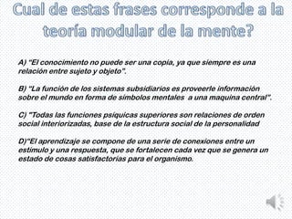 A) “El conocimiento no puede ser una copia, ya que siempre es una
relación entre sujeto y objeto”.

B) “La función de los sistemas subsidiarios es proveerle información
sobre el mundo en forma de símbolos mentales a una maquina central”.

C) "Todas las funciones psíquicas superiores son relaciones de orden
social interiorizadas, base de la estructura social de la personalidad

D)“El aprendizaje se compone de una serie de conexiones entre un
estímulo y una respuesta, que se fortalecen cada vez que se genera un
estado de cosas satisfactorias para el organismo.
 