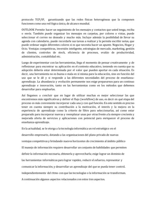 protocolo TCP/IP, garantizando que las redes físicas heterogéneas que la componen
funcionen como una red lógica única, de alcance mundial.
OUTLOOK Permite hacer un seguimiento de los mensajes y contactos que usted tenga, reciba
o envíe. También puede organizar los mensajes en carpetas, por colores o vistas, puede
seleccionar el correo no deseado y mucho más. Incluye además la posibilidad de llevar su
agenda con calendario, puede recordarle sus tareas a realizar y le permite escribir notas, que
puede ordenar según diferentes colores si es que necesita hacer un apunte. Negocios, Hogar y
Ocio. Ventajas competitivas, inversión inteligente, estrategias de mercado, marketing, gestión
de clientes, controles de stock, eficiencia de procesos, evalúo de productividad,
administración, contabilidad etc.
Luego de experimentar con las herramientas, llega el momento de pensar creativamente y de
reflexionar para encontrar su aplicación en el contexto educativo, teniendo en cuenta que su
adopción debería estar determinada por el valor que pueden aportar en cada situación. Es
decir, una herramienta no es buena o mala en sí misma para la educación, sino en función del
uso que se le dé y si responde a las diferentes necesidades del proceso de enseñanza-
aprendizaje. La abundancia y evolución permanente nos exige prepararnos para un continuo
aprendizaje e innovación, tanto en las herramientas como en los métodos que debemos
desarrollar para emplearlas.
Así llegamos a concluir que en lugar de utilizar muchas es mejor seleccionar las que
encontremos más significativas y definir el flujo (workflow) de uso, es decir en qué etapa del
proceso es más conveniente incorporar cada una y con qué función. En este sentido es preciso
tener en cuenta siempre su contribución a la motivación, el interés y la mejora en la
experiencia de aprendizaje como la criterio de filtro para seleccionarlas, así como estar
preparado para incorporar nuevas y reemplazar unas por otras frente a la siempre creciente y
mejorada oferta de servicios y aplicaciones con potencial para enriquecer el proceso de
enseñanza-aprendizaje.
En la actualidad, se le otorga a la tecnología informática un rol estratégico en el
desarrollo empresario, dotando a las organizaciones del plano privado de nuevas
ventajas competitivas y brindando nuevos horizontes de crecimiento al ámbito público
El manejo de información requiere desarrollar un conjunto de habilidades que permiten
definir la información necesaria, obtenerla y aprovecharla; exige lograr un dominio de
las herramientas informáticas para lograr rapidez, reducir el esfuerzo, representar y
comunicar la información; y desarrollar un aprendizaje del que se pueda tener control,
independientemente del ritmo con que las tecnologías o la información se transforman.
A continuación algunos aspectos relacionados con estos tres aspectos.
 