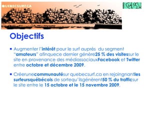ObjectifsAugmenter l’intérêt pour le surf auprès  du segment “amateurs” afinquece dernier génère25 % des visitessur le site en provenance des médiassociauxFacebook et Twitter entre octobre et décembre 2009.Créerunecommunautésur quebecsurf.ca en rejoingnantles surfeursquébécois de sortequ’ilsgénèrent50 % du trafficsur le site entre le 15 octobre et le 15 novembre 2009.