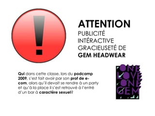 ATTENTIONPUBLICITÉ INTÉRACTIVEGRACIEUSETÉ DE GEM HEADWEARQui dans cette classe, lors du podcamp 2009, s’est fait avoir par son prof de e-com, alors qu’il devait se rendre à un party et qu’à la place il s’est retrouvé à l’entré d’un bar à caractère sexuel? 