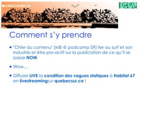 Comment s’y prendre″Chier du contenu″ (MB @ podcamp 09) lier au surf et son industrie et être pro-actif sur la publication de ce qu’il se passe NOW.Wow…Diffuser LIVE la condition des vagues statiques à Habitat 67 en livestreamingsur quebecsur.ca !