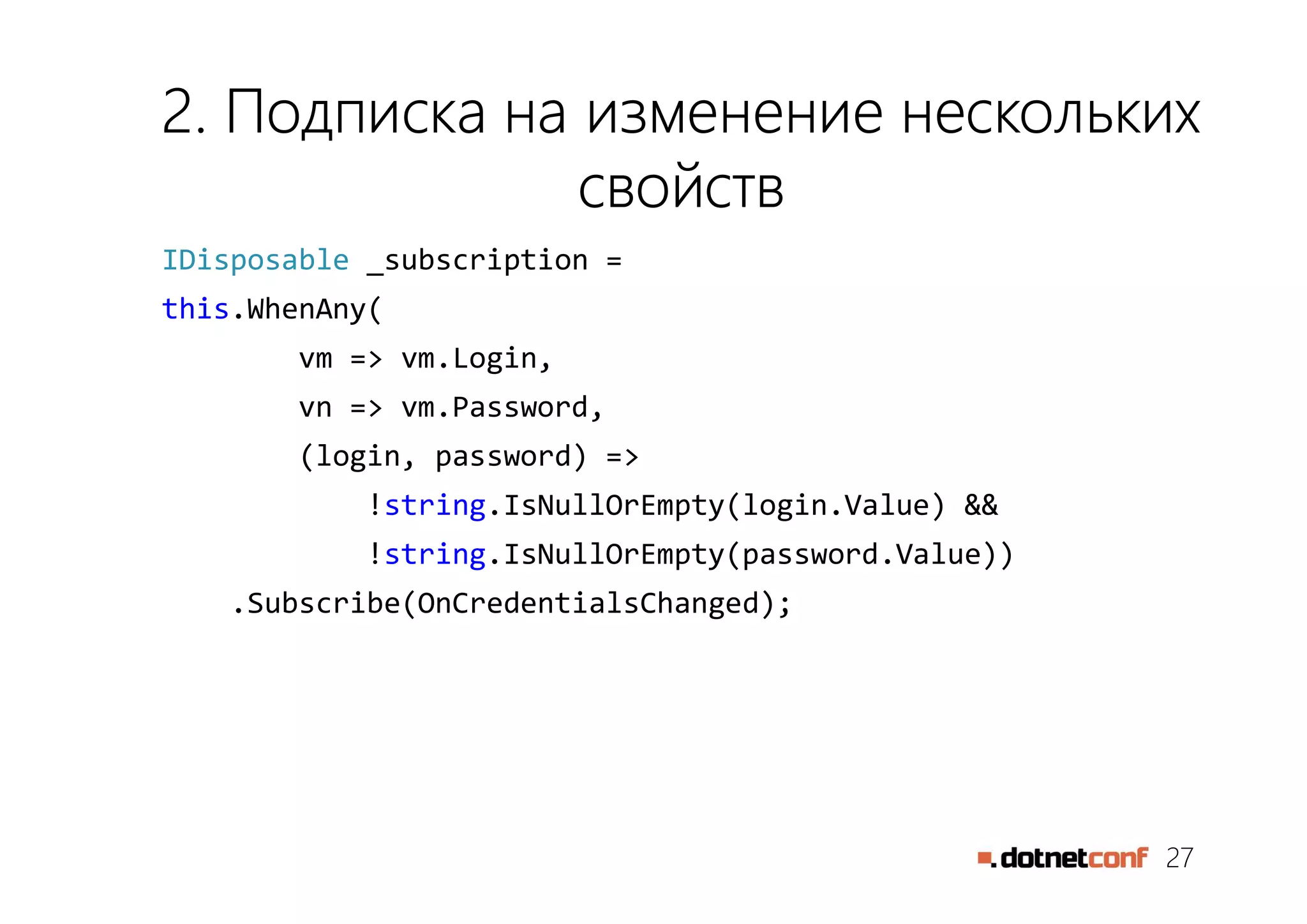 27
2. Подписка на изменение нескольких
свойств
IDisposable _subscription =
this.WhenAny(
vm => vm.Login,
vn => vm.Password,
(login, password) =>
!string.IsNullOrEmpty(login.Value) &&
!string.IsNullOrEmpty(password.Value))
.Subscribe(OnCredentialsChanged);
 