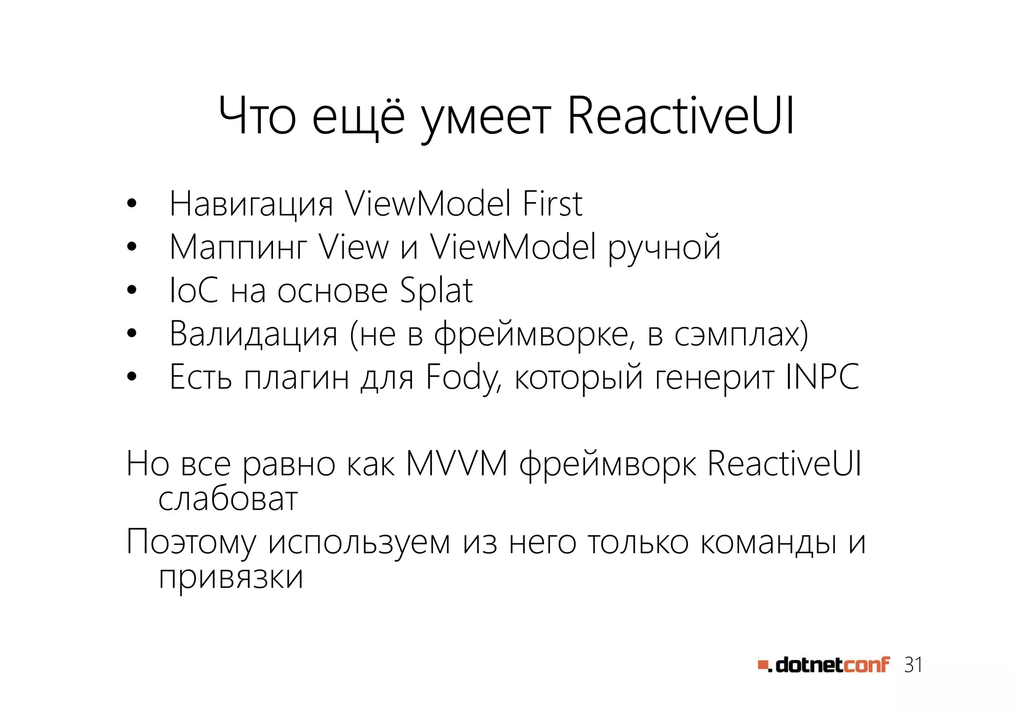 31
Что ещё умеет ReactiveUI
• Навигация ViewModel First
• Маппинг View и ViewModel ручной
• IoC на основе Splat
• Валидация (не в фреймворке, в сэмплах)
• Есть плагин для Fody, который генерит INPC
Но все равно как MVVM фреймворк ReactiveUI
слабоват
Поэтому используем из него только команды и
привязки
 