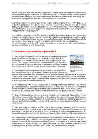 http://www.greenfacts.org/                      Copyright © GreenFacts                                  page 5/9




insuffisances en nutriments. En effet, l’accès aux aliments reste fortement inégalitaire. Dans
de nombreuses régions du monde, le poisson contribue à la sécurité alimentaire en apportant
un complément précieux pour des alimentations diversifiées et nutritives. Beaucoup de
populations en dépendent dans leur régime alimentaire quotidien.

La production de l’aquaculture joue un rôle de plus en plus important dans l’offre de poissons
et d’autres produits dérivés de la pêche. En 2006, l’aquaculture a fourni près de la moitié
de tous les produits de la pêche destinés à la consommation humaine. On s’attend à ce que
l’augmentation de la quantité de poissons disponibles à la consommation humaine provienne
principalement de l’aquaculture.

Les tendances actuelles en matière de consommation de poissons devraient continuer dans
un avenir prévisible. Dans les pays en voie de développement, le passage à une alimentation
plus riche en produits d’origine animale va accroître la demande. Dans les pays industrialisés,
les questions telles que la sécurité et la qualité des aliments, les préoccupations
environnementales et le bien-être des animaux seront probablement plus importantes que
les changements de prix et de revenus.


7. Comment la pêche est-elle réglementée ?

7.1 Les océans de la planète soutiennent les activités économiques
à grande échelle. Leurs ressources de pêche doivent donc être
réhabilitées et protégées afin de garantir leur productivité à long
terme. Cela requiert, tant dans les pays développés que dans les
pays en voie de développement, une gestion raisonnable de la pêche
ainsi qu’une capacité à mettre en œuvre des mesures de gestion.              Il faut garantir la
                                                                             production de la pêche à
                                                                             long terme.
                                                                             Source & ©: Jan Willem
7.2 Des Organisations régionales de gestion de la pêche (ORGP)               Geertsma
sont responsables de la gestion des stocks de poissons vivant dans
les eaux internationales ainsi que des stocks de poissons migrant dans les eaux de plusieurs
Etats au sein d’une même région. Leur efficacité reste réduite en raison d’une apparente
incapacité ou répugnance des Etats membres à prendre des décisions pratiques de gestion
et à les appliquer de manière opportune.

7.3 Combattre la pêche illicite, non déclarée et non réglementée de même que les activités
qui y sont liées est un objectif mondial majeur dans la mesure où ces pratiques représentent
non seulement une menace pour les stocks de poissons et les habitats marins, mais
également pour la sécurité alimentaire et les économies des pays en développement.

7.4 Les autres questions politiques urgentes actuellement en cours de discussion au niveau
international concernent notamment la gestion des pêches en eau profonde dans les eaux
internationales, les espèces hautement migratrices et les stocks de poissons répartis dans
les eaux de plus d’un seul Etat, ou encore le problème des captures accidentelles d’espèces
non désirées.

7.5 Les gouvernements jouent un rôle proactif toujours plus grand dans le développement
de l’aquaculture. Bon nombre de pays, tant développés qu’en voie de développement, ont
promulgué – ou sont sur le point de le faire – des règlementations nationales relatives à
l’aquaculture qui régissent l’accord des licences, la surveillance et le contrôle de l’aquaculture.

7.6 De nouvelles règles régissant l’utilisation de subventions dans le secteur de la pêche
sont en cours de négociation au sein de l’Organisation mondiale de commerce. Il a été
proposé d’interdire les subventions qui contribuent à la surpêche et à une surcapacité des
flottes de pêche. Un certain nombre d’accords commerciaux sont entrés en vigueur au cours
de ces dernières années, mais leur plein impact n’a pas encore été observé.
 