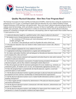 Quality Physical Education – How Does Your Program Rate?
The National Association for Sport and Physical Education (NASPE), which has been setting the standard for the
profession for over 32 years, is committed to quality physical education for every student including Limited
English Proficiency (LEP) and those with special needs. Does your school’s physical education program help all
students attain the knowledge, skills and attitudes necessary for them to lead healthy, active and productive lives?
NASPE urges principals, teachers and parents to conduct an assessment of their school's physical education
program by evaluating its strengths and weaknesses, and preparing a plan for improvement where needed. Here are
15 quick questions to ask:
  1. Is physical education taught by a qualified teacher with a degree in physical education?        Yes ? No ?
  2. Do students receive formal instruction in physical education:                                   Yes ? No ?
           a. for a minimum of 150 minutes per week (elementary) and 225 minutes per week
           (middle and high)? OR
           b. for at least 3 class periods per week for all grades the entire school year.
  3. Is the physical education class size similar to other content areas to ensure safe, effective   Yes ? No ?
  instruction?
  4. Is there adequate equipment for every student to be active?                                     Yes ? No ?
  5. Is appropriate technology incorporated on a regular and continuing basis?                       Yes ? No ?
  6. Are indoor and outdoor facilities safe and adequate (so that physical education classes need    Yes ? No ?
  not be displaced by other activities)?
  7. Is there a written mission statement and sequential curriculum based on state and/or national   Yes ? No ?
  standards for physical education?
  8. Are formative and summative assessments of student learning included in the physical            Yes ? No ?
  education program, and are they related to meaningful content objectives?
  9. Does the program provide for maximum participation for every student (e.g., inclusion, no       Yes ? No ?
  elimination games, all students active at once, developmentally appropriate activities, etc)?
  10. Does the program help to systematically develop the physical, cognitive, social and-           Yes ? No ?
  emotional aspects of each student?
  11. Do the physical education teachers regularly participate in physical education professional    Yes ? No ?
  development activities and have memberships in related professional organizations?
  12. Do the physical education teachers receive student health information and have a plan for      Yes ? No ?
  handling emergencies?
  13. Is there regular periodic evaluation by administrators of the physical education program       Yes ? No ?
  and teacher performance?
  14. Do the physical education teachers communicate with other educators, administration and        Yes ? No ?
  parents on a frequent basis?
  15. Do the physical education teachers seek feedback for improvement from students, peers,         Yes ? No ?
  and parents as a means for program evaluation and improvement?
 
