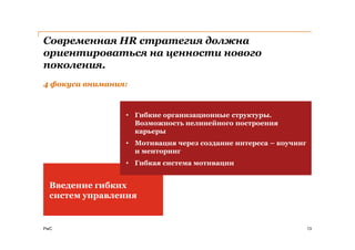 Современная HR стратегия должна
ориентироваться на ценности нового
поколения.
4 фокуса внимания:



                 • Гибкие организационные структуры.
                   Возможность нелинейного построения
                   карьеры        Обучение и развитие
                 • Мотивация через создание интереса – коучинг
                   и менторинг
                 • Гибкая система мотивации


  Введение гибких
  систем управления


PwC                                                              13
 