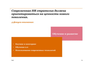 Современная HR стратегия должна
ориентироваться на ценности нового
поколения.
4 фокуса внимания:




                                     Обучение и развитие



  • Коучинг и менторинг
  • Обучение 2.0
  Введение гибких
  • Использование современных технологий
  систем управления


PwC                                                        14
 