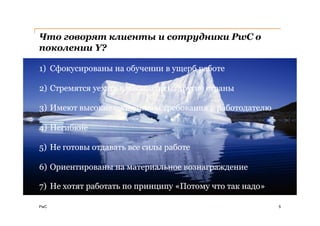 Что говорят клиенты и сотрудники PwC о
поколении Y?

1) Сфокусированы на обучении в ущерб работе

2) Стремятся уехать в мегаполисы, другие страны

3) Имеют высокие ожидания и требования к работодателю

4) Негибкие

5) Не готовы отдавать все силы работе

6) Ориентированы на материальное вознаграждение

7) Не хотят работать по принципу «Потому что так надо»

PwC                                                      5
 