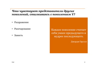 Что чувствуют представители других
поколений, сталкиваясь с поколением Y?

• Раздражение

• Разочарование        Каждое поколение считает
                       себя умнее предыдущего и
• Зависть                мудрее последующего.
                                    Джордж Оруэлл




PwC                                            6
 