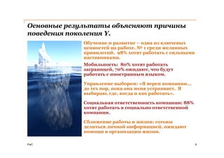 Основные результаты объясняют причины
поведения поколения Y.
             Обучение и развитие – одна из ключевых
             ценностей на работе. № 1 среди желанных
             привилегий. 98% хотят работать с сильными
             наставниками.
             Мобильность: 80% хотят работать
             заграницей, 70% ожидают, что будут
             работать с иностранным языком.

             Управление выбором: «Я верен компании…
             до тех пор, пока она меня устраивает. Я
             выбираю, где, когда и как работать».

             Социальная ответственность компании: 88%
             хотят работать в социально ответственной
             компании.

             Сближение работы и жизни: готовы
             делиться личной информацией, ожидают
             помощи в организации жизни.

PwC                                                      9
 