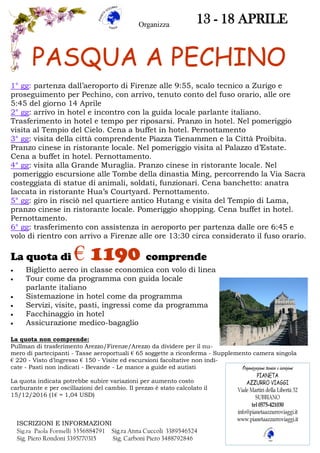 PASQUA A PECHINO
13 - 18 APRILE
1° gg: partenza dall’aeroporto di Firenze alle 9:55, scalo tecnico a Zurigo e
proseguimento per Pechino, con arrivo, tenuto conto del fuso orario, alle ore
5:45 del giorno 14 Aprile
2° gg: arrivo in hotel e incontro con la guida locale parlante italiano.
Trasferimento in hotel e tempo per riposarsi. Pranzo in hotel. Nel pomeriggio
visita al Tempio del Cielo. Cena a buffet in hotel. Pernottamento
3° gg: visita della città comprendente Piazza Tienammen e la Città Proibita.
Pranzo cinese in ristorante locale. Nel pomeriggio visita al Palazzo d’Estate.
Cena a buffet in hotel. Pernottamento.
4° gg: visita alla Grande Muraglia. Pranzo cinese in ristorante locale. Nel
pomeriggio escursione alle Tombe della dinastia Ming, percorrendo la Via Sacra
costeggiata di statue di animali, soldati, funzionari. Cena banchetto: anatra
laccata in ristorante Hua’s Courtyard. Pernottamento.
5° gg: giro in risciò nel quartiere antico Hutang e visita del Tempio di Lama,
pranzo cinese in ristorante locale. Pomeriggio shopping. Cena buffet in hotel.
Pernottamento.
6° gg: trasferimento con assistenza in aeroporto per partenza dalle ore 6:45 e
volo di rientro con arrivo a Firenze alle ore 13:30 circa considerato il fuso orario.
La quota di € 1190 comprende
 Biglietto aereo in classe economica con volo di linea
 Tour come da programma con guida locale
parlante italiano
 Sistemazione in hotel come da programma
 Servizi, visite, pasti, ingressi come da programma
 Facchinaggio in hotel
 Assicurazione medico-bagaglio
La quota non comprende:
Pullman di trasferimento Arezzo/Firenze/Arezzo da dividere per il nu-
mero di partecipanti - Tasse aeroportuali € 65 soggette a riconferma - Supplemento camera singola
€ 220 - Visto d’ingresso € 150 - Visite ed escursioni facoltative non indi-
cate - Pasti non indicati - Bevande - Le mance a guide ed autisti
La quota indicata potrebbe subire variazioni per aumento costo
carburante e per oscillazioni del cambio. Il prezzo è stato calcolato il
15/12/2016 (1€ = 1,04 USD)
ISCRIZIONI E INFORMAZIONI
Sig.ra Paola Formelli 3356884791 Sig.ra Anna Cuccoli 3389546524
Sig. Piero Rondoni 3395770315 Sig. Carboni Piero 3488792846
Organizza
 