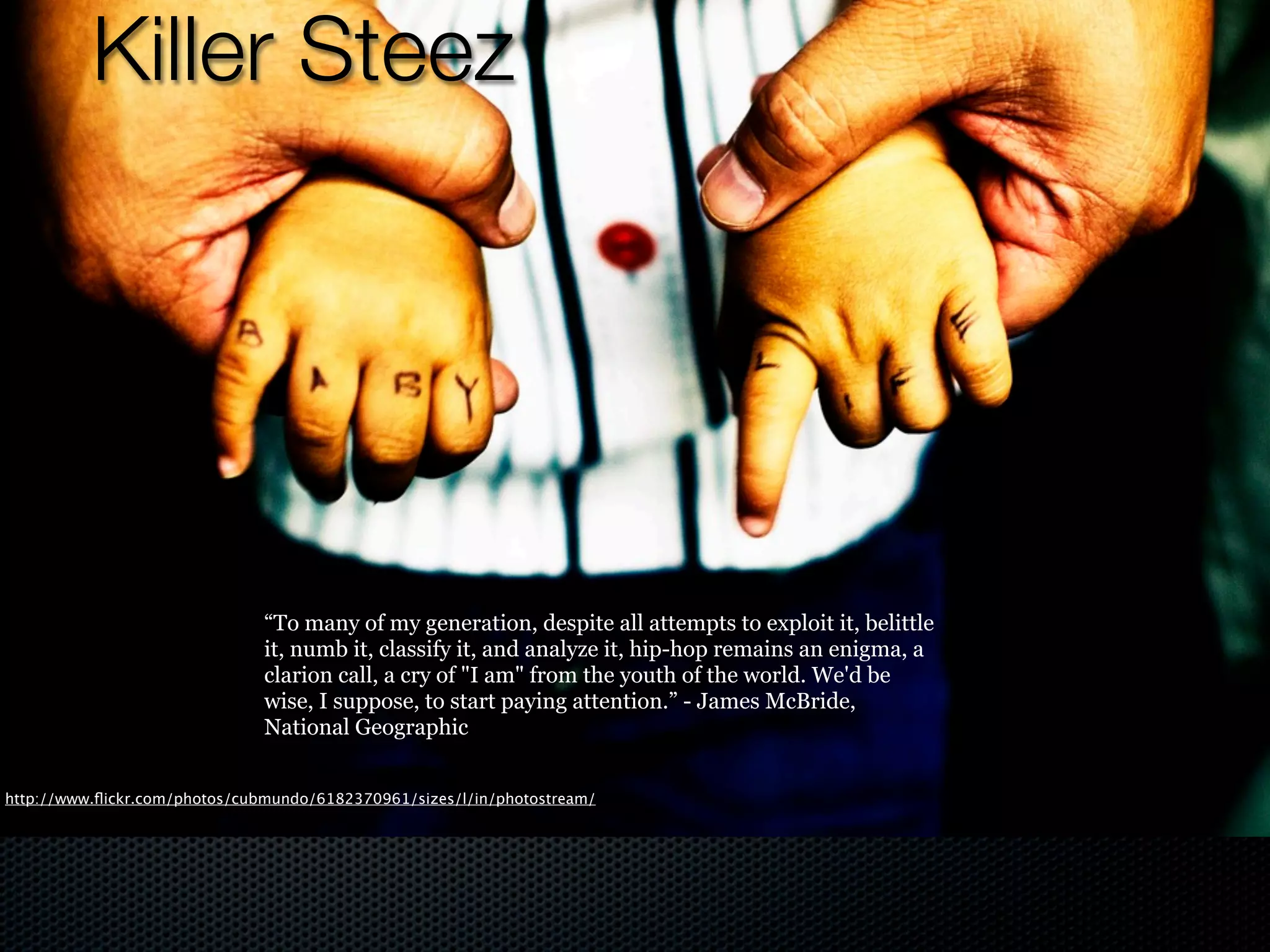 Killer Steez




                               “To many of my generation, despite all attempts to exploit it, belittle
                               it, numb it, classify it, and analyze it, hip-hop remains an enigma, a
                               clarion call, a cry of "I am" from the youth of the world. We'd be
                               wise, I suppose, to start paying attention.” - James McBride,
                               National Geographic


http://www.ﬂickr.com/photos/cubmundo/6182370961/sizes/l/in/photostream/
 