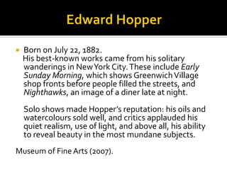  Born on July 22, 1882.
His best-known works came from his solitary
wanderings in New York City. These include Early
Sunday Morning, which shows Greenwich Village
shop fronts before people filled the streets, and
Nighthawks, an image of a diner late at night.
Solo shows made Hopper’s reputation: his oils and
watercolours sold well, and critics applauded his
quiet realism, use of light, and above all, his ability
to reveal beauty in the most mundane subjects.
Museum of Fine Arts (2007).