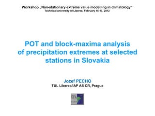 Workshop „Non-stationary extreme value modelling in climatology“
              Technical university of Liberec, February 15-17, 2012




  POT and block-maxima analysis
of precipitation extremes at selected
         stations in Slovakia

                             Jozef PECHO
                   TUL Liberec/IAP AS CR, Prague
 
