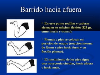 Barrido hacia afuera
      • En este punto rodillas y caderas
      alcanzan su máxima flexión (125 gr.
      entre muslo y tronco).

      • Piernas y pies se colocan en
      posición de ataque (rotación interna
      de fémur y pies hacia fuera y en
      flexión plantar).

      • El movimiento de los pies sigue
      una trayectoria circular, hacia afuera
      y hacia atrás.
 