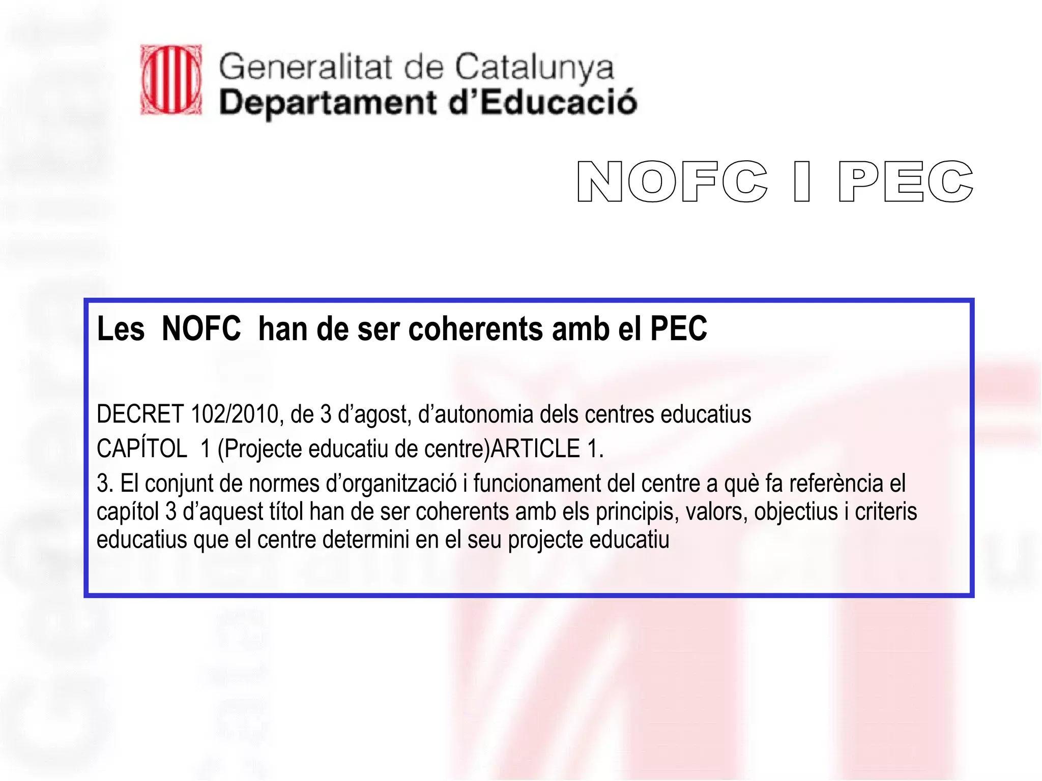 Les NOFC han de ser coherents amb el PEC
DECRET 102/2010, de 3 d’agost, d’autonomia dels centres educatius
CAPÍTOL 1 (Projecte educatiu de centre)ARTICLE 1.
3. El conjunt de normes d’organització i funcionament del centre a què fa referència el
capítol 3 d’aquest títol han de ser coherents amb els principis, valors, objectius i criteris
educatius que el centre determini en el seu projecte educatiu
 