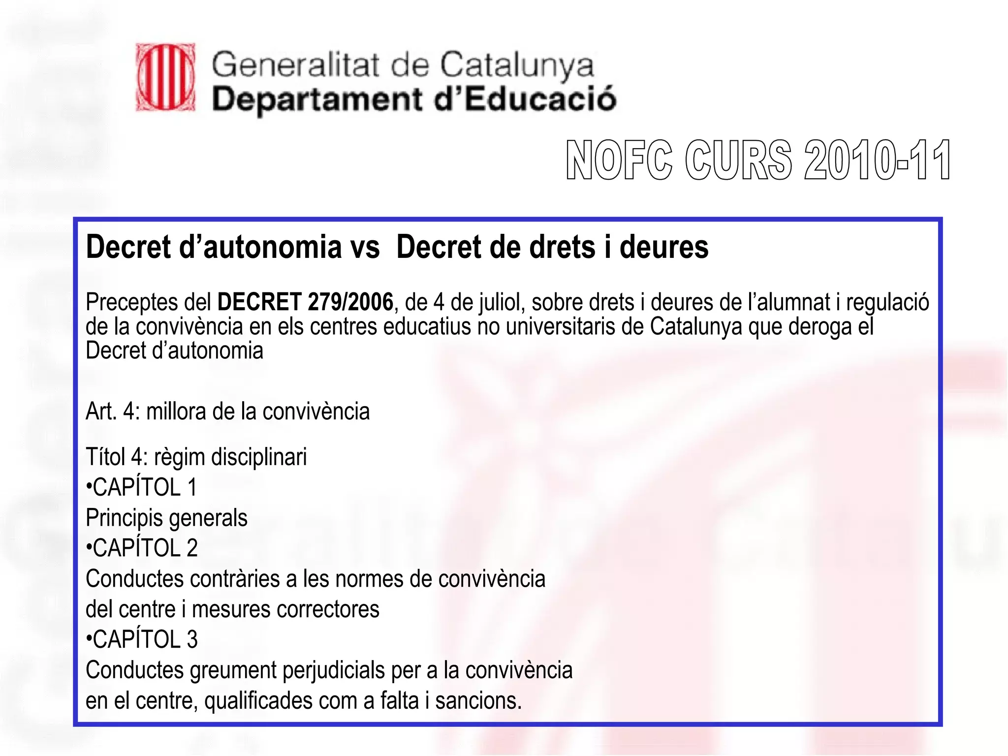 Decret d’autonomia vs Decret de drets i deures
Preceptes del DECRET 279/2006, de 4 de juliol, sobre drets i deures de l’alumnat i regulació
de la convivència en els centres educatius no universitaris de Catalunya que deroga el
Decret d’autonomia
Art. 4: millora de la convivència
Títol 4: règim disciplinari
•CAPÍTOL 1
Principis generals
•CAPÍTOL 2
Conductes contràries a les normes de convivència
del centre i mesures correctores
•CAPÍTOL 3
Conductes greument perjudicials per a la convivència
en el centre, qualificades com a falta i sancions.
 