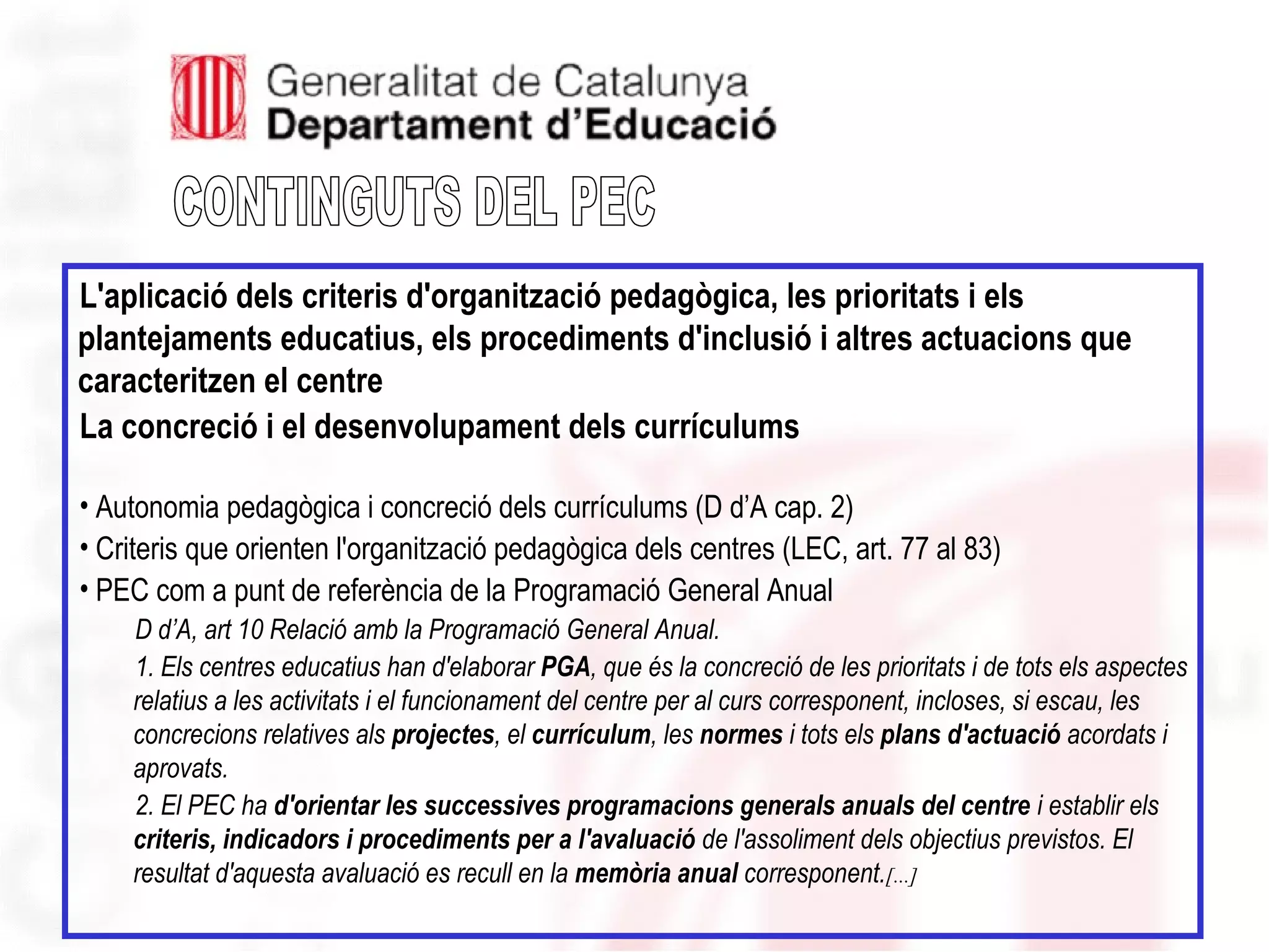 L'aplicació dels criteris d'organització pedagògica, les prioritats i els
plantejaments educatius, els procediments d'inclusió i altres actuacions que
caracteritzen el centre
La concreció i el desenvolupament dels currículums
• Autonomia pedagògica i concreció dels currículums (D d’A cap. 2)
• Criteris que orienten l'organització pedagògica dels centres (LEC, art. 77 al 83)
• PEC com a punt de referència de la Programació General Anual
D d’A, art 10 Relació amb la Programació General Anual.
1. Els centres educatius han d'elaborar PGA, que és la concreció de les prioritats i de tots els aspectes
relatius a les activitats i el funcionament del centre per al curs corresponent, incloses, si escau, les
concrecions relatives als projectes, el currículum, les normes i tots els plans d'actuació acordats i
aprovats.
2. El PEC ha d'orientar les successives programacions generals anuals del centre i establir els
criteris, indicadors i procediments per a l'avaluació de l'assoliment dels objectius previstos. El
resultat d'aquesta avaluació es recull en la memòria anual corresponent.[...]
 