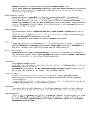 •    originally	
  used	
  edmodo	
  as	
  a	
  way	
  to	
  communicate	
  with	
  students	
  without	
  internet	
  access	
  
          •    this	
  year	
  moved	
   edmodo	
   into	
   my	
   classroom	
  more	
  by	
  having	
  students	
  find	
   videos	
  and	
  share	
  them	
  with	
  each	
  other,	
  
               submit	
  success	
  criteria	
  checks,	
  and	
  even	
  participate	
  in	
  quick	
  contests	
  to	
  see	
  who	
  could	
  post	
  the	
  most	
  original	
  
               facts	
  on	
  a	
  topic	
  in	
  a	
  given	
  time	
  period	
  
	
  
Online	
  Simulations	
  (2	
  slides)	
  
          • Another	
  web	
  technology	
  I	
  use	
  regularly	
  in	
  my	
  classroom	
  is	
  online	
  simulations.	
  PhET	
  –	
  Physics	
  Education	
  
             Technology	
  is	
  a	
  great	
  source	
  for	
  these	
  sims.	
  Originally,	
  PhET	
  was	
  only	
  physics	
  topics,	
  but	
  it	
  has	
  expanded	
  to	
  include	
  
             topics	
  in	
  chemistry,	
  biology,	
  earth	
  science,	
  and	
  math.	
  By	
  using	
  these	
  simulations,	
  students	
  can	
  manipulate	
  
             variables,	
  conduct	
  inquiry-­‐based	
  labs,	
  and	
  learn	
  by	
  doing.	
  As	
  an	
  example,	
  in	
  this	
  simulation,	
  students	
  learn	
  how	
  to	
  
             look	
  at	
  the	
  relationships	
  between	
  the	
  weights	
  of	
  different	
  shapes	
  –	
  an	
  exercise	
  which	
  helps	
  algebra	
  students	
  to	
  
             visualize	
  inequalities	
  and	
  equations.	
  
	
  
Concept	
  Mapping	
  
          • concept	
  mapping	
  helps	
  students	
  to	
  make	
  sense	
  of	
  big	
  ideas	
  and	
  how	
  the	
  smaller	
  pieces	
  fit	
  together	
  in	
  the	
  big	
  
             picture	
  
          • because	
  there	
  is	
  no	
  one	
  right	
  way	
  to	
  make	
  a	
  concept	
  map,	
  student	
  must	
  be	
  able	
  to	
  think	
  about	
  their	
  thinking	
  and	
  
             defend	
  their	
  placement	
  of	
  their	
  nodes	
  on	
  the	
  concept	
  map	
  
          • c-­‐map	
  is	
  one	
  of	
  the	
  online	
  tools	
  I	
  have	
  used	
  with	
  student	
  to	
  create	
  their	
  concept	
  maps	
  
	
  
Flip	
  cameras	
  
          • a	
  simple	
  flip	
  camera	
  in	
  the	
  hands	
  of	
  students	
  can	
  be	
  used	
  to	
  gather	
  data	
  in	
  lab	
  investigations,	
  to	
  interview	
  each	
  
             other	
  about	
  predictions	
  for	
  the	
  outcome	
  of	
  an	
  investigation	
  or	
  interview	
  each	
  other	
  after	
  an	
  investigation	
  as	
  a	
  
             de-­‐brief;	
  I’ve	
  used	
  my	
  flip	
  camera	
  in	
  all	
  of	
  these	
  ways	
  and	
  found	
  that	
  student	
  respond	
  well	
  
          • 	
  
Student	
  Response	
  Systems	
  
          • ActiveInspire	
  software	
  is	
  great	
  for	
  manipulating	
  objects	
  on	
  the	
  screen	
  such	
  as	
  this	
  screen	
  shot	
  where	
  students	
  
             could	
  pull	
  up	
  atoms	
  in	
  order	
  to	
  balance	
  the	
  equation;	
  later	
  on	
  the	
  flipchart,	
  the	
  students	
  are	
  asked	
  a	
  question	
  about	
  
             a	
  balanced	
  equation;	
  clickers	
  are	
  used	
  as	
  a	
  form	
  of	
  formative	
  assessment	
  
	
  
	
  
Activegrade	
  
          • online,	
  standards-­‐based	
  gradebook	
  	
  
          • gives	
  teachers	
  more	
  information	
  at	
  a	
  glance	
  than	
  traditional	
  gradebooks;	
  it’s	
  visually	
  appealing,	
  and	
  teachers	
  can	
  
             drill	
  down	
  by	
  clicking	
  on	
  any	
  standard	
  
          • students	
  log	
  on	
  to	
  activegrade	
  and	
  see	
  a	
  bar	
  graph	
  representing	
  their	
  progress	
  along	
  each	
  standard	
  –	
  they	
  can	
  
             also	
  drill	
  down	
  to	
  see	
  the	
  details	
  for	
  every	
  standard	
  –	
  along	
  with	
  teacher	
  comments	
  
	
  
21st	
  Century	
  Old-­‐School	
  
          • 21st	
  century	
  learning	
  isn’t	
  necessarily	
  just	
  computers	
  and	
  software	
  –	
  it’s	
  a	
  way	
  of	
  approaching	
  learning	
  
          • here’s	
  an	
  old	
  school	
  clicker	
  that	
  I	
  often	
  use	
  in	
  class	
  when	
  a	
  diagram	
  or	
  a	
  more	
  complex	
  response	
  is	
  needed	
  for	
  
             formative	
  assessment	
  
          • concept	
  maps	
  don’t	
  have	
  to	
  be	
  done	
  on	
  the	
  computer:	
  post	
  –it	
  notes	
  as	
  nodes	
  on	
  the	
  student’s	
  desk	
  is	
  a	
  another	
  way	
  
             to	
  get	
  21st	
  century	
  thinking	
  into	
  a	
  classroom	
  without	
  computers	
  
	
  
Possibilities?	
  
          • I’m	
  not	
  making	
  light	
  of	
  copyright	
  infringement	
  with	
  this	
  slide,	
  but	
  this	
  picture	
  reminded	
  me	
  of	
  one	
  of	
  my	
  favorite	
  
             quotes	
  about	
  21st	
  century	
  skills	
  –	
  It	
  sums	
  up	
  my	
  view	
  of	
  the	
  shift	
  in	
  learning	
  that	
  we	
  are	
  currently	
  experiencing	
  
	
  
Learning	
  Revolution	
  
          • I	
  believe	
  we	
  are	
  in	
  an	
  exciting	
  time	
  in	
  our	
  world;	
  we	
  are	
  witnessing	
  a	
  shift	
  from	
  the	
  Information	
  Age	
  to	
  the	
  “What	
  
             Can	
  You	
  Do	
  With	
  Your	
  Information	
  Age”	
  Working	
  together	
  with	
  teachers	
  and	
  building	
  leaders,	
  technology	
  
             coaches	
  are	
  the	
  leaders	
  in	
  supporting	
  schools	
  in	
  order	
  to	
  give	
  our	
  students	
  the	
  help	
  they	
  need	
  to	
  be	
  prepared	
  
             for	
  and	
  succeed	
  in	
  the	
  21st	
  century.	
  
 