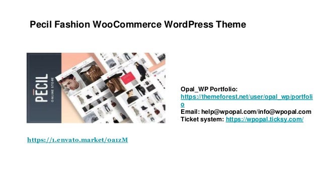 Pecil Fashion WooCommerce WordPress Theme
Opal_WP Portfolio:
https://themeforest.net/user/opal_wp/portfoli
o
Email: help@wpopal.com/info@wpopal.com
Ticket system: https://wpopal.ticksy.com/
https://1.envato.market/0a1zM
 