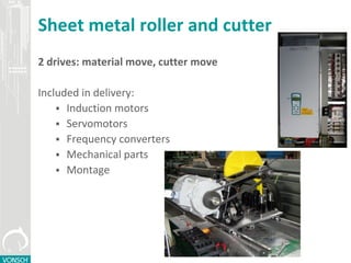 Sheet metal roller and cutter
2 drives: material move, cutter move
Included in delivery:
 Induction motors
 Servomotors
 Frequency converters
 Mechanical parts
 Montage
 