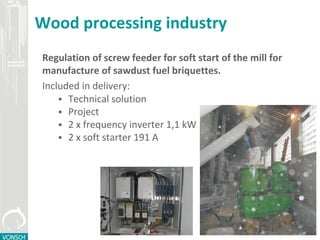 Wood processing industry
Regulation of screw feeder for soft start of the mill for
manufacture of sawdust fuel briquettes.
Included in delivery:
 Technical solution
 Project
 2 x frequency inverter 1,1 kW
 2 x soft starter 191 A
 
