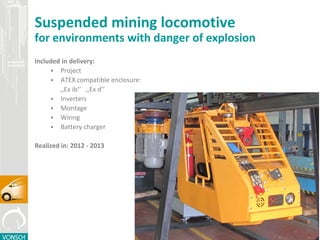 Suspended mining locomotive
for environments with danger of explosion
Included in delivery:
 Project
 ATEX compatible enclosure:
,,Ex ib’’ ,,Ex d’’
 Inverters
 Montage
 Wiring
 Battery charger
Made in: 2012 - 2013
 