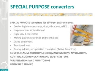 SPECIAL PURPOSE converters
SPECIAL PURPOSE converters for different environments:
 Cold or high temperatures, dust, vibrations, ATEX...
 Large moment of inertia load
 High-speed converters
 Mining power electronics and technology
 Crane equipment
 Traction drives
 Four quadrant, recuperative converters (Active Front End)
COMPREHENSIVE SOLUTIONS FOR DEMANDING DRIVE APPLICATIONS
CONTROL, COMMUNUCATION AND SAFETY SYSTEMS
VISUALIZATIONS AND MONITORING
UNRIVALED SERVICE
 