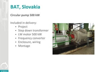 BAT, Slovakia
Circular pump 500 kW
Included in delivery:
 Project
 Step down transformer
 LW motor 500 kW
 Frequency converter
 Enclosure, wiring
 Montage
 