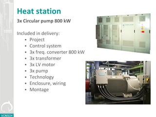 Heat station
3x Circular pump 800 kW
Included in delivery:
 Project
 Control system
 3x freq. converter 800 kW
 3x transformer
 3x LV motor
 3x pump
 Technology
 Enclosure, wiring
 Montage
 