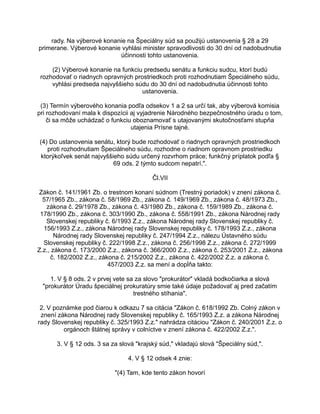 rady. Na výberové konanie na Špeciálny súd sa použijú ustanovenia § 28 a 29
primerane. Výberové konanie vyhlási minister spravodlivosti do 30 dní od nadobudnutia
účinnosti tohto ustanovenia.
(2) Výberové konanie na funkciu predsedu senátu a funkciu sudcu, ktorí budú
rozhodovať o riadnych opravných prostriedkoch proti rozhodnutiam Špeciálneho súdu,
vyhlási predseda najvyššieho súdu do 30 dní od nadobudnutia účinnosti tohto
ustanovenia.
(3) Termín výberového konania podľa odsekov 1 a 2 sa určí tak, aby výberová komisia
pri rozhodovaní mala k dispozícii aj vyjadrenie Národného bezpečnostného úradu o tom,
či sa môže uchádzač o funkciu oboznamovať s utajovanými skutočnosťami stupňa
utajenia Prísne tajné.
(4) Do ustanovenia senátu, ktorý bude rozhodovať o riadnych opravných prostriedkoch
proti rozhodnutiam Špeciálneho súdu, rozhodne o riadnom opravnom prostriedku
ktorýkoľvek senát najvyššieho súdu určený rozvrhom práce; funkčný príplatok podľa §
69 ods. 2 týmto sudcom nepatrí.".
Čl.VII
Zákon č. 141/1961 Zb. o trestnom konaní súdnom (Trestný poriadok) v znení zákona č.
57/1965 Zb., zákona č. 58/1969 Zb., zákona č. 149/1969 Zb., zákona č. 48/1973 Zb.,
zákona č. 29/1978 Zb., zákona č. 43/1980 Zb., zákona č. 159/1989 Zb., zákona č.
178/1990 Zb., zákona č. 303/1990 Zb., zákona č. 558/1991 Zb., zákona Národnej rady
Slovenskej republiky č. 6/1993 Z.z., zákona Národnej rady Slovenskej republiky č.
156/1993 Z.z., zákona Národnej rady Slovenskej republiky č. 178/1993 Z.z., zákona
Národnej rady Slovenskej republiky č. 247/1994 Z.z., nálezu Ústavného súdu
Slovenskej republiky č. 222/1998 Z.z., zákona č. 256/1998 Z.z., zákona č. 272/1999
Z.z., zákona č. 173/2000 Z.z., zákona č. 366/2000 Z.z., zákona č. 253/2001 Z.z., zákona
č. 182/2002 Z.z., zákona č. 215/2002 Z.z., zákona č. 422/2002 Z.z. a zákona č.
457/2003 Z.z. sa mení a dopĺňa takto:
1. V § 8 ods. 2 v prvej vete sa za slovo "prokurátor" vkladá bodkočiarka a slová
"prokurátor Úradu špeciálnej prokuratúry smie také údaje požadovať aj pred začatím
trestného stíhania".
2. V poznámke pod čiarou k odkazu 7 sa citácia "Zákon č. 618/1992 Zb. Colný zákon v
znení zákona Národnej rady Slovenskej republiky č. 165/1993 Z.z. a zákona Národnej
rady Slovenskej republiky č. 325/1993 Z.z." nahrádza citáciou "Zákon č. 240/2001 Z.z. o
orgánoch štátnej správy v colníctve v znení zákona č. 422/2002 Z.z.".
3. V § 12 ods. 3 sa za slová "krajský súd," vkladajú slová "Špeciálny súd,".
4. V § 12 odsek 4 znie:
"(4) Tam, kde tento zákon hovorí

 