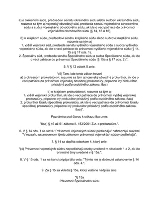 a) o okresnom súde, predsedovi senátu okresného súdu alebo sudcovi okresného súdu,
rozumie sa tým aj vojenský obvodový súd, predseda senátu vojenského obvodového
súdu a sudca vojenského obvodového súdu, ak ide o veci patriace do právomoci
vojenského obvodového súdu (§ 14, 15 a 16),
b) o krajskom súde, predsedovi senátu krajského súdu alebo sudcovi krajského súdu,
rozumie sa tým aj
1. vyšší vojenský súd, predseda senátu vyššieho vojenského súdu a sudca vyššieho
vojenského súdu, ak ide o veci patriace do právomoci vyššieho vojenského súdu (§ 14,
15 a § 17 ods. 1),
2. Špeciálny súd, predseda senátu Špeciálneho súdu a sudca Špeciálneho súdu, ak ide
o veci patriace do právomoci Špeciálneho súdu (§ 15a a § 17 ods. 2).".
5. V § 12 odsek 5 znie:
"(5) Tam, kde tento zákon hovorí
a) o okresnom prokurátorovi, rozumie sa tým aj vojenský obvodný prokurátor, ak ide o
veci patriace do právomoci vojenskej obvodnej prokuratúry, prípadne iný prokurátor
príslušný podľa osobitného zákona, 8aa)
b) o krajskom prokurátorovi, rozumie sa tým aj
1. vyšší vojenský prokurátor, ak ide o veci patriace do právomoci vyššej vojenskej
prokuratúry, prípadne iný prokurátor príslušný podľa osobitného zákona, 8aa)
2. prokurátor Úradu špeciálnej prokuratúry, ak ide o veci patriace do právomoci Úradu
špeciálnej prokuratúry, prípadne iný prokurátor príslušný podľa osobitného zákona.
8aa)".
Poznámka pod čiarou k odkazu 8aa znie:
"8aa) § 46 až 51 zákona č. 153/2001 Z.z. o prokuratúre.".
6. V § 14 ods. 1 sa slová "Právomoci vojenských súdov podliehajú" nahrádzajú slovami
"V rozsahu ustanovenom týmto zákonom právomoci vojenských súdov podliehajú".
7. § 14 sa dopĺňa odsekom 4, ktorý znie:
"(4) Právomoci vojenských súdov nepodliehajú osoby uvedené v odsekoch 1 a 2, ak ide
o trestné činy uvedené v § 15a.".
8. V § 15 ods. 1 sa na konci pripája táto veta: "Týmto nie je dotknuté ustanovenie § 14
ods. 4.".
9. Za § 15 sa vkladá § 15a, ktorý vrátane nadpisu znie:
"§ 15a
Právomoc Špeciálneho súdu

 