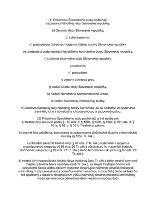 (1) Právomoci Špeciálneho súdu podliehajú
a) poslanci Národnej rady Slovenskej republiky,
b) členovia vlády Slovenskej republiky,
c) štátni tajomníci,
d) predsedovia ústredných orgánov štátnej správy Slovenskej republiky,
e) predseda a podpredseda Najvyššieho kontrolného úradu Slovenskej republiky,
f) sudcovia Ústavného súdu Slovenskej republiky,
g) sudcovia,
h) prokurátori,
i) verejný ochranca práv,
j) vedúci Úradu vlády Slovenskej republiky,
k) riaditeľ Národného bezpečnostného úradu,
l) riaditeľ Slovenskej informačnej služby,
m) členovia Bankovej rady Národnej banky Slovenska, ak sú podozriví zo spáchania
trestného činu v súvislosti s ich právomocou a zodpovednosťou.
(2) Právomoci Špeciálneho súdu podliehajú aj iné osoby pre
a) trestné činy korupcie podľa § 160 ods. 3, § 160a, § 160b, § 160c, § 161 ods. 3, §
161a, § 161b, § 161c Trestného zákona,
b) trestné činy založenia, zosnovania a podporovania zločineckej skupiny a teroristickej
skupiny (§ 185a Tr. zák.),
c) obzvlášť závažné trestné činy (§ 41 ods. 2 Tr. zák.) spáchané v spojení s
organizovanou skupinou (§ 89 ods. 26 Tr. zák.) pôsobiacou vo viacerých štátoch,
zločineckou skupinou (§ 89 ods. 27 Tr. zák.) alebo teroristickou skupinou (§ 89 ods. 28
Tr. zák.),
d) trestné činy hospodárske (druhá hlava osobitnej časti Tr. zák.) alebo trestné činy proti
majetku (deviata hlava osobitnej časti Tr. zák.), ak takým trestným činom bola
spôsobená škoda alebo získaný prospech dosahujúci najmenej desaťtisícnásobok
minimálnej mzdy zamestnanca odmeňovaného mesačnou mzdou 8ab) alebo ak taký čin
bol spáchaný v rozsahu dosahujúcom výšku najmenej desaťtisícnásobku minimálnej
mzdy zamestnanca odmeňovaného mesačnou mzdou, 8ab)

 