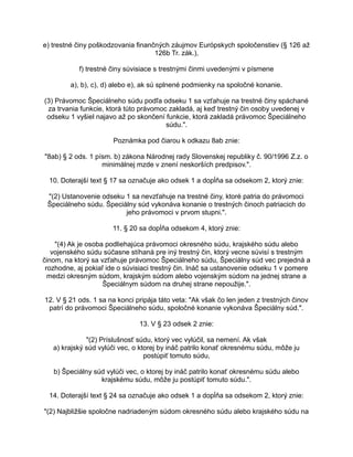 e) trestné činy poškodzovania finančných záujmov Európskych spoločenstiev (§ 126 až
126b Tr. zák.),
f) trestné činy súvisiace s trestnými činmi uvedenými v písmene
a), b), c), d) alebo e), ak sú splnené podmienky na spoločné konanie.
(3) Právomoc Špeciálneho súdu podľa odseku 1 sa vzťahuje na trestné činy spáchané
za trvania funkcie, ktorá túto právomoc zakladá, aj keď trestný čin osoby uvedenej v
odseku 1 vyšiel najavo až po skončení funkcie, ktorá zakladá právomoc Špeciálneho
súdu.".
Poznámka pod čiarou k odkazu 8ab znie:
"8ab) § 2 ods. 1 písm. b) zákona Národnej rady Slovenskej republiky č. 90/1996 Z.z. o
minimálnej mzde v znení neskorších predpisov.".
10. Doterajší text § 17 sa označuje ako odsek 1 a dopĺňa sa odsekom 2, ktorý znie:
"(2) Ustanovenie odseku 1 sa nevzťahuje na trestné činy, ktoré patria do právomoci
Špeciálneho súdu. Špeciálny súd vykonáva konanie o trestných činoch patriacich do
jeho právomoci v prvom stupni.".
11. § 20 sa dopĺňa odsekom 4, ktorý znie:
"(4) Ak je osoba podliehajúca právomoci okresného súdu, krajského súdu alebo
vojenského súdu súčasne stíhaná pre iný trestný čin, ktorý vecne súvisí s trestným
činom, na ktorý sa vzťahuje právomoc Špeciálneho súdu, Špeciálny súd vec prejedná a
rozhodne, aj pokiaľ ide o súvisiaci trestný čin. Ináč sa ustanovenie odseku 1 v pomere
medzi okresným súdom, krajským súdom alebo vojenským súdom na jednej strane a
Špeciálnym súdom na druhej strane nepoužije.".
12. V § 21 ods. 1 sa na konci pripája táto veta: "Ak však čo len jeden z trestných činov
patrí do právomoci Špeciálneho súdu, spoločné konanie vykonáva Špeciálny súd.".
13. V § 23 odsek 2 znie:
"(2) Príslušnosť súdu, ktorý vec vylúčil, sa nemení. Ak však
a) krajský súd vylúči vec, o ktorej by ináč patrilo konať okresnému súdu, môže ju
postúpiť tomuto súdu,
b) Špeciálny súd vylúči vec, o ktorej by ináč patrilo konať okresnému súdu alebo
krajskému súdu, môže ju postúpiť tomuto súdu.".
14. Doterajší text § 24 sa označuje ako odsek 1 a dopĺňa sa odsekom 2, ktorý znie:
"(2) Najbližšie spoločne nadriadeným súdom okresného súdu alebo krajského súdu na

 