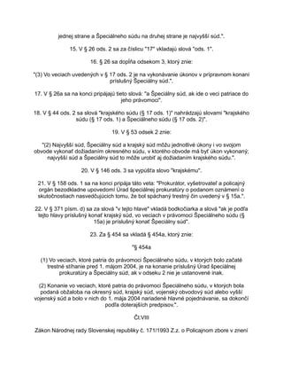 jednej strane a Špeciálneho súdu na druhej strane je najvyšší súd.".
15. V § 26 ods. 2 sa za číslicu "17" vkladajú slová "ods. 1".
16. § 26 sa dopĺňa odsekom 3, ktorý znie:
"(3) Vo veciach uvedených v § 17 ods. 2 je na vykonávanie úkonov v prípravnom konaní
príslušný Špeciálny súd.".
17. V § 26a sa na konci pripájajú tieto slová: "a Špeciálny súd, ak ide o veci patriace do
jeho právomoci".
18. V § 44 ods. 2 sa slová "krajského súdu (§ 17 ods. 1)" nahrádzajú slovami "krajského
súdu (§ 17 ods. 1) a Špeciálneho súdu (§ 17 ods. 2)".
19. V § 53 odsek 2 znie:
"(2) Najvyšší súd, Špeciálny súd a krajský súd môžu jednotlivé úkony i vo svojom
obvode vykonať dožiadaním okresného súdu, v ktorého obvode má byť úkon vykonaný;
najvyšší súd a Špeciálny súd to môže urobiť aj dožiadaním krajského súdu.".
20. V § 146 ods. 3 sa vypúšťa slovo "krajskému".
21. V § 158 ods. 1 sa na konci pripája táto veta: "Prokurátor, vyšetrovateľ a policajný
orgán bezodkladne upovedomí Úrad špeciálnej prokuratúry o podanom oznámení o
skutočnostiach nasvedčujúcich tomu, že bol spáchaný trestný čin uvedený v § 15a.".
22. V § 371 písm. d) sa za slová "v tejto hlave" vkladá bodkočiarka a slová "ak je podľa
tejto hlavy príslušný konať krajský súd, vo veciach v právomoci Špeciálneho súdu (§
15a) je príslušný konať Špeciálny súd".
23. Za § 454 sa vkladá § 454a, ktorý znie:
"§ 454a
(1) Vo veciach, ktoré patria do právomoci Špeciálneho súdu, v ktorých bolo začaté
trestné stíhanie pred 1. májom 2004, je na konanie príslušný Úrad špeciálnej
prokuratúry a Špeciálny súd, ak v odseku 2 nie je ustanovené inak.
(2) Konanie vo veciach, ktoré patria do právomoci Špeciálneho súdu, v ktorých bola
podaná obžaloba na okresný súd, krajský súd, vojenský obvodový súd alebo vyšší
vojenský súd a bolo v nich do 1. mája 2004 nariadené hlavné pojednávanie, sa dokončí
podľa doterajších predpisov.".
Čl.VIII
Zákon Národnej rady Slovenskej republiky č. 171/1993 Z.z. o Policajnom zbore v znení

 