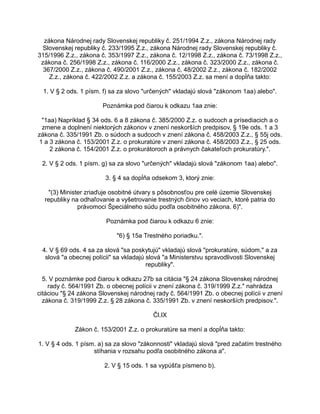 zákona Národnej rady Slovenskej republiky č. 251/1994 Z.z., zákona Národnej rady
Slovenskej republiky č. 233/1995 Z.z., zákona Národnej rady Slovenskej republiky č.
315/1996 Z.z., zákona č. 353/1997 Z.z., zákona č. 12/1998 Z.z., zákona č. 73/1998 Z.z.,
zákona č. 256/1998 Z.z., zákona č. 116/2000 Z.z., zákona č. 323/2000 Z.z., zákona č.
367/2000 Z.z., zákona č. 490/2001 Z.z., zákona č. 48/2002 Z.z., zákona č. 182/2002
Z.z., zákona č. 422/2002 Z.z. a zákona č. 155/2003 Z.z. sa mení a dopĺňa takto:
1. V § 2 ods. 1 písm. f) sa za slovo "určených" vkladajú slová "zákonom 1aa) alebo".
Poznámka pod čiarou k odkazu 1aa znie:
"1aa) Napríklad § 34 ods. 6 a 8 zákona č. 385/2000 Z.z. o sudcoch a prísediacich a o
zmene a doplnení niektorých zákonov v znení neskorších predpisov, § 19e ods. 1 a 3
zákona č. 335/1991 Zb. o súdoch a sudcoch v znení zákona č. 458/2003 Z.z., § 55j ods.
1 a 3 zákona č. 153/2001 Z.z. o prokuratúre v znení zákona č. 458/2003 Z.z., § 25 ods.
2 zákona č. 154/2001 Z.z. o prokurátoroch a právnych čakateľoch prokuratúry.".
2. V § 2 ods. 1 písm. g) sa za slovo "určených" vkladajú slová "zákonom 1aa) alebo".
3. § 4 sa dopĺňa odsekom 3, ktorý znie:
"(3) Minister zriaďuje osobitné útvary s pôsobnosťou pre celé územie Slovenskej
republiky na odhaľovanie a vyšetrovanie trestných činov vo veciach, ktoré patria do
právomoci Špeciálneho súdu podľa osobitného zákona. 6)".
Poznámka pod čiarou k odkazu 6 znie:
"6) § 15a Trestného poriadku.".
4. V § 69 ods. 4 sa za slová "sa poskytujú" vkladajú slová "prokuratúre, súdom," a za
slová "a obecnej polícii" sa vkladajú slová "a Ministerstvu spravodlivosti Slovenskej
republiky".
5. V poznámke pod čiarou k odkazu 27b sa citácia "§ 24 zákona Slovenskej národnej
rady č. 564/1991 Zb. o obecnej polícii v znení zákona č. 319/1999 Z.z." nahrádza
citáciou "§ 24 zákona Slovenskej národnej rady č. 564/1991 Zb. o obecnej polícii v znení
zákona č. 319/1999 Z.z. § 28 zákona č. 335/1991 Zb. v znení neskorších predpisov.".
Čl.IX
Zákon č. 153/2001 Z.z. o prokuratúre sa mení a dopĺňa takto:
1. V § 4 ods. 1 písm. a) sa za slovo "zákonnosti" vkladajú slová "pred začatím trestného
stíhania v rozsahu podľa osobitného zákona a".
2. V § 15 ods. 1 sa vypúšťa písmeno b).

 