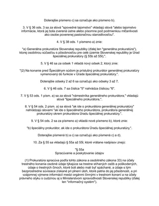 Doterajšie písmeno c) sa označuje ako písmeno b).
3. V § 36 ods. 3 sa za slová "spovedné tajomstvo" vkladajú slová "alebo tajomstvo
informácie, ktorá jej bola zverená ústne alebo písomne pod podmienkou mlčanlivosti
ako osobe poverenej pastoračnou starostlivosťou".
4. V § 38 ods. 1 písmeno a) znie:
"a) Generálna prokuratúra Slovenskej republiky (ďalej len "generálna prokuratúra"),
ktorej osobitnou súčasťou s pôsobnosťou pre celé územie Slovenskej republiky je Úrad
špeciálnej prokuratúry (§ 55b až 55l),".
5. V § 46 sa za odsek 1 vkladá nový odsek 2, ktorý znie:
"(2) Na konanie pred Špeciálnym súdom je príslušný prokurátor generálnej prokuratúry
vymenovaný do funkcie v Úrade špeciálnej prokuratúry.".
Doterajšie odseky 2 až 6 sa označujú ako odseky 3 až 7.
6. V § 46 ods. 7 sa číslica "5" nahrádza číslicou "6".
7. V § 53 ods. 1 písm. a) sa za slová "námestníka generálneho prokurátora," vkladajú
slová "špeciálneho prokurátora,".
8. V § 54 ods. 2 písm. a) sa slová "ak ide o prokurátora generálnej prokuratúry"
nahrádzajú slovami "ak ide o špeciálneho prokurátora, prokurátora generálnej
prokuratúry okrem prokurátora Úradu špeciálnej prokuratúry,".
9. V § 54 ods. 2 sa za písmeno a) vkladá nové písmeno b), ktoré znie:
"b) špeciálny prokurátor, ak ide o prokurátora Úradu špeciálnej prokuratúry,".
Doterajšie písmená b) a c) sa označujú ako písmená c) a d).
10. Za § 55 sa vkladajú § 55a až 55l, ktoré vrátane nadpisov znejú:
"§ 55a
Spracúvanie a poskytovanie údajov
(1) Prokuratúra spracúva podľa tohto zákona a osobitného zákona 33) na účely
trestného konania osobné údaje týkajúce sa trestne stíhaných osôb a poškodených,
údaje o trestných činoch, ktoré boli alebo mali byť spáchané, a údaje s tým
bezprostredne súvisiace získané pri plnení úloh, ktoré patria do jej pôsobnosti, a pri
vzájomnej výmene informácií medzi orgánmi činnými v trestnom konaní a na účely
právneho styku s cudzinou aj s Ministerstvom spravodlivosti Slovenskej republiky (ďalej
len "informačný systém").

 