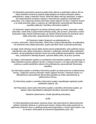 (2) Generálna prokuratúra spracúva podľa tohto zákona a osobitného zákona 33) na
účely trestného konania aj osobné údaje týkajúce sa trestne stíhaných osôb a
poškodených, údaje o trestných činoch, ktoré boli alebo mali byť spáchané, a údaje s
tým bezprostredne súvisiace získané z informačných systémov podriadených
prokuratúr, a pri vzájomnej výmene informácií medzi orgánmi činnými v trestnom konaní
a na účely právneho styku s cudzinou aj s Ministerstvom spravodlivosti Slovenskej
republiky (ďalej len "centrálny informačný systém").
(3) Osobnými údajmi týkajúcimi sa trestne stíhanej osoby sú meno, priezvisko, rodné
priezvisko, rodné číslo a pobyt trestne stíhanej osoby, ako aj meno, priezvisko a rodné
priezvisko matky trestne stíhanej osoby; ak trestne stíhaná osoba má zmenené meno
alebo priezvisko, aj jej pôvodné meno a pôvodné priezvisko.
(4) Osobnými údajmi týkajúcimi sa poškodeného sú
a) meno, priezvisko, rodné priezvisko, rodné číslo a pobyt poškodeného; ak poškodený
má zmenené meno alebo priezvisko, aj jeho pôvodné meno a pôvodné priezvisko,
b) údaje, ktoré odhaľujú rasový alebo etnický pôvod poškodeného, jeho politické názory,
náboženskú vieru alebo svetonázor a členstvo v politických stranách alebo politických
hnutiach, ak bol poškodený trestným činom pre svoje politické presvedčenie, národnosť,
rasu, príslušnosť k etnickej skupine, vyznanie alebo preto, že je bez vyznania.
(5) Údaje z informačného systému a centrálneho informačného systému sa poskytujú na
účely trestného konania orgánom činným v trestnom konaní a na účely právneho styku s
cudzinou a podľa osobitného zákona 34) aj Ministerstvu spravodlivosti Slovenskej
republiky.
(6) Informačný systém a centrálny informačný systém sa vedie písomne a elektronickou
formou. Vzájomná výmena informácií medzi orgánmi činnými v trestnom konaní a s
Ministerstvom spravodlivosti Slovenskej republiky sa môže uskutočňovať aj
elektronickou formou.
(7) Informačný systém a centrálny informačný systém nepodliehajú registrácii podľa
osobitného zákona. 35)
(8) Prokuratúra, ktorá vedie informačný systém a centrálny informačný systém, po
splnení účelu bezodkladne zabezpečí likvidáciu osobných údajov.
Osobitné ustanovenia o Úrade špeciálnej prokuratúry
§ 55b
(1) Úrad špeciálnej prokuratúry vykonáva dozor nad zachovávaním zákonnosti pred
začatím trestného stíhania a v prípravnom konaní, trestne stíha osoby podozrivé zo
spáchania trestných činov a uplatňuje oprávnenia prokurátora v konaní pred súdom, a to
vo veciach, ktoré patria do právomoci Špeciálneho súdu. 36)

 