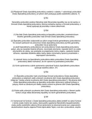 (2) Pôsobnosť Úradu špeciálnej prokuratúry uvedenú v odseku 1 vykonávajú prokurátori
Úradu Špeciálnej prokuratúry; pri plnení úloh postupujú podľa osobitného zákona. 7)
§ 55c
Generálny prokurátor podáva Národnej rade Slovenskej republiky raz za rok správu o
činnosti Úradu špeciálnej prokuratúry, ktorá je súčasťou správy o činnosti prokuratúry, z
ktorej vyplývajú jej poznatky o stave zákonnosti.
§ 55d
(1) Na čele Úradu špeciálnej prokuratúry je špeciálny prokurátor, prostredníctvom
ktorého generálny prokurátor riadi činnosť Úradu špeciálnej prokuratúry.
(2) Špeciálny prokurátor zodpovedá za výkon svojej funkcie generálnemu prokurátorovi.
Vo veciach patriacich do právomoci Úradu špeciálnej prokuratúry (§ 55b) generálny
prokurátor nie je oprávnený
a) uložiť špeciálnemu prokurátorovi ani prokurátorovi Úradu špeciálnej prokuratúry
pokyn, aby sa nezačalo trestné stíhanie, nevznieslo obvinenie, nepodal návrh na vzatie
obvineného do väzby, vec postúpila na prejednanie inému orgánu, zastavilo trestné
stíhanie, nepodala obžaloba alebo riadny alebo mimoriadny opravný prostriedok v
neprospech obvineného,
b) vykonať úkony za špeciálneho prokurátora alebo prokurátora Úradu špeciálnej
prokuratúry alebo rozhodnúť, že ich vykoná iný podriadený prokurátor.
(3) Vznik oprávnenia a zánik oprávnenia vykonávať funkciu špeciálneho prokurátora
upravuje osobitný zákon. 37)
§ 55e
(1) Špeciálny prokurátor riadi a kontroluje činnosť prokurátorov Úradu špeciálnej
prokuratúry a ostatných osôb určených na plnenie úloh Úradu špeciálnej prokuratúry
(ďalej len "osoba určená na plnenie úloh Úradu špeciálnej prokuratúry"). Na plnenie úloh
Úradu špeciálnej prokuratúry je špeciálny prokurátor oprávnený vydávať príkazy a
pokyny, ktoré sú záväzné pre všetky osoby určené na plnenie úloh Úradu špeciálnej
prokuratúry.
(2) Počet osôb určených na plnenie úloh Úradu špeciálnej prokuratúry v členení podľa
funkcií určuje vláda Slovenskej republiky na návrh generálneho prokurátora.
§ 55f
(1) Vymenovať do funkcie v Úrade špeciálnej prokuratúry alebo prideliť na výkon funkcie
v tomto úrade možno len osobu, ktorá podľa vyjadrenia Národného bezpečnostného
úradu podľa osobitného zákona 40) je oprávnená na oboznamovanie sa s utajovanými
skutočnosťami stupňa utajenia Prísne tajné alebo Tajné, a ak ide o prokurátora, stupňa

 
