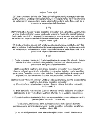 utajenia Prísne tajné.
(2) Osoba určená na plnenie úloh Úradu špeciálnej prokuratúry musí byť po celý čas
výkonu funkcie v Úrade špeciálnej prokuratúry osobou oprávnenou na oboznamovanie
sa s utajovanými skutočnosťami stupňa utajenia Prísne tajné alebo Tajné, a ak ide o
prokurátora, stupňa utajenia Prísne tajné.
§ 55g
(1) Vymenovať do funkcie v Úrade špeciálnej prokuratúry alebo prideliť na výkon funkcie
v tomto úrade možno len osobu, ktorá podľa vyjadrenia Národného bezpečnostného
úradu podľa osobitného zákona 40) je oprávnená na oboznamovanie sa s utajovanými
skutočnosťami stupňa utajenia Prísne tajné alebo Tajné, a ak ide o prokurátora, stupňa
utajenia Prísne tajné.
(2) Osoba určená na plnenie úloh Úradu špeciálnej prokuratúry musí byť po celý čas
výkonu funkcie v Úrade špeciálnej prokuratúry osobou oprávnenou na oboznamovanie
sa s utajovanými skutočnosťami stupňa utajenia Prísne tajné alebo Tajné, a ak ide o
prokurátora, stupňa utajenia Prísne tajné.
§ 55h
(1) Osobu určenú na plnenie úloh Úradu špeciálnej prokuratúry môže odvolať z funkcie
v Úrade špeciálnej prokuratúry iba generálny prokurátor na návrh špeciálneho
prokurátora, a to aj bez uvedenia dôvodu.
(2) Osoba určená na plnenie úloh Úradu špeciálnej prokuratúry môže kedykoľvek
písomne požiadať generálneho prokurátora o uvoľnenie z funkcie v Úrade špeciálnej
prokuratúry. Generálny prokurátor ju z funkcie v Úrade špeciálnej prokuratúry uvoľní
najneskôr do dvoch mesiacov odo dňa, keď požiadala o uvoľnenie z funkcie.
(3) Oprávnenie vykonávať funkciu v Úrade špeciálnej prokuratúry zanikne osobe určenej
na plnenie úloh Úradu špeciálnej prokuratúry
a) dňom doručenia rozhodnutia o odvolaní z funkcie v Úrade špeciálnej prokuratúry
podľa odseku 1,
b) dňom doručenia rozhodnutia o uvoľnení z funkcie v Úrade špeciálnej prokuratúry
podľa odseku 2, ak v rozhodnutí o uvoľnení z funkcie nie je uvedený neskorší deň,
c) dňom zániku alebo skončenia jej štátnozamestnaneckého pomeru alebo pracovného
pomeru podľa osobitného zákona. 41)
(4) Na zmenu, skončenie a zánik štátnozamestnaneckého pomeru štátneho
zamestnanca na generálnej prokuratúre v Úrade špeciálnej prokuratúry sa vzťahuje
osobitný zákon. 42)
(5) Na dočasné pridelenie, zánik a skončenie pracovného pomeru zamestnanca

 