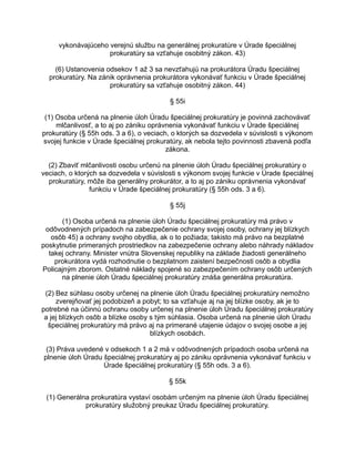 vykonávajúceho verejnú službu na generálnej prokuratúre v Úrade špeciálnej
prokuratúry sa vzťahuje osobitný zákon. 43)
(6) Ustanovenia odsekov 1 až 3 sa nevzťahujú na prokurátora Úradu špeciálnej
prokuratúry. Na zánik oprávnenia prokurátora vykonávať funkciu v Úrade špeciálnej
prokuratúry sa vzťahuje osobitný zákon. 44)
§ 55i
(1) Osoba určená na plnenie úloh Úradu špeciálnej prokuratúry je povinná zachovávať
mlčanlivosť, a to aj po zániku oprávnenia vykonávať funkciu v Úrade špeciálnej
prokuratúry (§ 55h ods. 3 a 6), o veciach, o ktorých sa dozvedela v súvislosti s výkonom
svojej funkcie v Úrade špeciálnej prokuratúry, ak nebola tejto povinnosti zbavená podľa
zákona.
(2) Zbaviť mlčanlivosti osobu určenú na plnenie úloh Úradu špeciálnej prokuratúry o
veciach, o ktorých sa dozvedela v súvislosti s výkonom svojej funkcie v Úrade špeciálnej
prokuratúry, môže iba generálny prokurátor, a to aj po zániku oprávnenia vykonávať
funkciu v Úrade špeciálnej prokuratúry (§ 55h ods. 3 a 6).
§ 55j
(1) Osoba určená na plnenie úloh Úradu špeciálnej prokuratúry má právo v
odôvodnených prípadoch na zabezpečenie ochrany svojej osoby, ochrany jej blízkych
osôb 45) a ochrany svojho obydlia, ak o to požiada; takisto má právo na bezplatné
poskytnutie primeraných prostriedkov na zabezpečenie ochrany alebo náhrady nákladov
takej ochrany. Minister vnútra Slovenskej republiky na základe žiadosti generálneho
prokurátora vydá rozhodnutie o bezplatnom zaistení bezpečnosti osôb a obydlia
Policajným zborom. Ostatné náklady spojené so zabezpečením ochrany osôb určených
na plnenie úloh Úradu špeciálnej prokuratúry znáša generálna prokuratúra.
(2) Bez súhlasu osoby určenej na plnenie úloh Úradu špeciálnej prokuratúry nemožno
zverejňovať jej podobizeň a pobyt; to sa vzťahuje aj na jej blízke osoby, ak je to
potrebné na účinnú ochranu osoby určenej na plnenie úloh Úradu špeciálnej prokuratúry
a jej blízkych osôb a blízke osoby s tým súhlasia. Osoba určená na plnenie úloh Úradu
špeciálnej prokuratúry má právo aj na primerané utajenie údajov o svojej osobe a jej
blízkych osobách.
(3) Práva uvedené v odsekoch 1 a 2 má v odôvodnených prípadoch osoba určená na
plnenie úloh Úradu špeciálnej prokuratúry aj po zániku oprávnenia vykonávať funkciu v
Úrade špeciálnej prokuratúry (§ 55h ods. 3 a 6).
§ 55k
(1) Generálna prokuratúra vystaví osobám určeným na plnenie úloh Úradu špeciálnej
prokuratúry služobný preukaz Úradu špeciálnej prokuratúry.

 