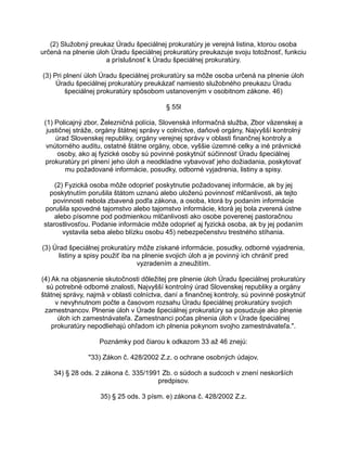 (2) Služobný preukaz Úradu špeciálnej prokuratúry je verejná listina, ktorou osoba
určená na plnenie úloh Úradu špeciálnej prokuratúry preukazuje svoju totožnosť, funkciu
a príslušnosť k Úradu špeciálnej prokuratúry.
(3) Pri plnení úloh Úradu špeciálnej prokuratúry sa môže osoba určená na plnenie úloh
Úradu špeciálnej prokuratúry preukázať namiesto služobného preukazu Úradu
špeciálnej prokuratúry spôsobom ustanoveným v osobitnom zákone. 46)
§ 55l
(1) Policajný zbor, Železničná polícia, Slovenská informačná služba, Zbor väzenskej a
justičnej stráže, orgány štátnej správy v colníctve, daňové orgány, Najvyšší kontrolný
úrad Slovenskej republiky, orgány verejnej správy v oblasti finančnej kontroly a
vnútorného auditu, ostatné štátne orgány, obce, vyššie územné celky a iné právnické
osoby, ako aj fyzické osoby sú povinné poskytnúť súčinnosť Úradu špeciálnej
prokuratúry pri plnení jeho úloh a neodkladne vybavovať jeho dožiadania, poskytovať
mu požadované informácie, posudky, odborné vyjadrenia, listiny a spisy.
(2) Fyzická osoba môže odoprieť poskytnutie požadovanej informácie, ak by jej
poskytnutím porušila štátom uznanú alebo uloženú povinnosť mlčanlivosti, ak tejto
povinnosti nebola zbavená podľa zákona, a osoba, ktorá by podaním informácie
porušila spovedné tajomstvo alebo tajomstvo informácie, ktorá jej bola zverená ústne
alebo písomne pod podmienkou mlčanlivosti ako osobe poverenej pastoračnou
starostlivosťou. Podanie informácie môže odoprieť aj fyzická osoba, ak by jej podaním
vystavila seba alebo blízku osobu 45) nebezpečenstvu trestného stíhania.
(3) Úrad špeciálnej prokuratúry môže získané informácie, posudky, odborné vyjadrenia,
listiny a spisy použiť iba na plnenie svojich úloh a je povinný ich chrániť pred
vyzradením a zneužitím.
(4) Ak na objasnenie skutočnosti dôležitej pre plnenie úloh Úradu špeciálnej prokuratúry
sú potrebné odborné znalosti, Najvyšší kontrolný úrad Slovenskej republiky a orgány
štátnej správy, najmä v oblasti colníctva, daní a finančnej kontroly, sú povinné poskytnúť
v nevyhnutnom počte a časovom rozsahu Úradu špeciálnej prokuratúry svojich
zamestnancov. Plnenie úloh v Úrade špeciálnej prokuratúry sa posudzuje ako plnenie
úloh ich zamestnávateľa. Zamestnanci počas plnenia úloh v Úrade špeciálnej
prokuratúry nepodliehajú ohľadom ich plnenia pokynom svojho zamestnávateľa.".
Poznámky pod čiarou k odkazom 33 až 46 znejú:
"33) Zákon č. 428/2002 Z.z. o ochrane osobných údajov.
34) § 28 ods. 2 zákona č. 335/1991 Zb. o súdoch a sudcoch v znení neskorších
predpisov.
35) § 25 ods. 3 písm. e) zákona č. 428/2002 Z.z.

 