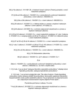 36) § 15a zákona č. 141/1961 Zb. o trestnom konaní súdnom (Trestný poriadok) v znení
neskorších predpisov.
37) § 24a až 24e zákona č. 154/2001 Z.z. o prokurátoroch a právnych čakateľoch
prokuratúry v znení zákona č. 458/2003 Z.z.
38) § 24a a 24b zákona č. 154/2001 Z.z. v znení zákona č. 458/2003 Z.z.
39) § 29 zákona č. 312/2001 Z.z. o štátnej službe a o zmene a doplnení niektorých
zákonov v znení zákona č. 411/2002 Z.z.
40) § 26 zákona č. 241/2001 Z.z. o ochrane utajovaných skutočností a o zmene a
doplnení niektorých zákonov.
41) § 39 až 43 zákona č. 312/2001 Z.z. v znení neskorších predpisov, § 1 ods. 5 zákona
č. 313/2001 Z.z. o verejnej službe a § 59 až 72 zákona č. 311/2001 Z.z. Zákonník práce
v znení neskorších predpisov.
42) § 27 až 29 a § 39 až 44 zákona č. 312/2001 Z.z. v znení neskorších predpisov.
43) § 1 ods. 5 zákona č. 313/2001 a § 58 až 72 a § 163 zákona č. 311/2001 Z.z. v znení
neskorších predpisov.
44) § 24c až 24e zákona č. 154/2001 Z.z. v znení zákona č. 458/2003 Z.z.
45) § 116 Občianskeho zákonníka.
46) § 5 zákona č. 154/2001 Z.z. § 51 zákona č. 312/2001 Z.z.".
Čl.X
Zákon č. 154/2001 Z.z. o prokurátoroch a právnych čakateľoch prokuratúry v znení
zákona č. 669/2002 Z.z. sa mení a dopĺňa takto:
1. V § 4 ods. 3 sa za slová "zástupca hlavného vojenského prokurátora," vkladajú slová
"špeciálny prokurátor, zástupca špeciálneho prokurátora,".
2. V § 9 ods. 1 sa na konci pripája táto veta: "Na výkon funkcie v Úrade špeciálnej
prokuratúry možno dočasne prideliť iba prokurátora, ktorý podľa vyjadrenia Národného
bezpečnostného úradu podľa osobitného zákona 11a) je oprávnený na oboznamovanie
sa s utajovanými skutočnosťami stupňa utajenia Prísne tajné.".
Poznámka pod čiarou k odkazu 11a znie:
"11a) § 26 zákona č. 241/2001 Z.z. o ochrane utajovaných skutočností a o zmene a
doplnení niektorých zákonov.".

 