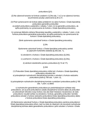 prokurátora (§ 6).
(2) Na výberové konanie na funkcie uvedené v § 24a ods. 1 a 2 a na výberovú komisiu
sa primerane použijú ustanovenia § 20 a 21.
(3) Pred vymenovaním do funkcie alebo pridelením na výkon funkcie v Úrade špeciálnej
prokuratúry generálny prokurátor
a) preloží prokurátora uvedeného v odseku 1 písm. b) na generálnu prokuratúru, ak
spĺňa podmienky na vymenovanie do funkcie v Úrade špeciálnej prokuratúry,
b) vymenuje štátneho občana Slovenskej republiky uvedeného v odseku 1 písm. c) do
funkcie prokurátora generálnej prokuratúry, ak spĺňa podmienky na vymenovanie do
funkcie v Úrade špeciálnej prokuratúry.
Zánik oprávnenia vykonávať funkciu v Úrade špeciálnej prokuratúry
§ 24c
Oprávnenie vykonávať funkciu v Úrade špeciálnej prokuratúry zaniká
a) uplynutím funkčného obdobia (§ 24a ods. 1),
b) odvolaním z funkcie v Úrade špeciálnej prokuratúry (§ 24d),
c) uvoľnením z funkcie v Úrade špeciálnej prokuratúry (§ 24e),
d) zánikom služobného pomeru prokurátora (§ 14 až 17).
§ 24d
(1) Prokurátor Úradu špeciálnej prokuratúry môže byť z funkcie v Úrade špeciálnej
prokuratúry odvolaný len
a) právoplatným rozhodnutím disciplinárnej komisie o odvolaní z funkcie vedúceho
prokurátora podľa § 189 ods. 1 písm. d),
b) právoplatným rozhodnutím disciplinárnej komisie o preložení prokurátora podľa § 189
ods. 1 písm. e) alebo
c) rozhodnutím generálneho prokurátora po predchádzajúcom súhlase rady
prokurátorov, ak sa proti prokurátorovi začalo disciplinárne konanie alebo ak prokurátor
zo zdravotných dôvodov svoju funkciu viac ako šesť mesiacov nevykonáva; ak rada
prokurátorov neudelí súhlas na odvolanie z funkcie, generálny prokurátor nemôže
prokurátora odvolať z funkcie vedúceho prokurátora Úradu špeciálnej prokuratúry alebo
z funkcie prokurátora Úradu špeciálnej prokuratúry.
(2) Oprávnenie vykonávať funkciu v Úrade špeciálnej prokuratúry zanikne prokurátorovi
Úradu špeciálnej prokuratúry dňom, keď mu bolo do vlastných rúk doručené rozhodnutie
disciplinárnej komisie alebo generálneho prokurátora o jeho odvolaní z funkcie v Úrade

 