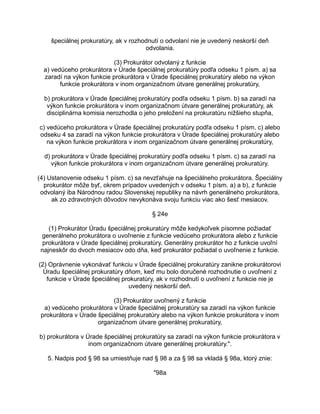 špeciálnej prokuratúry, ak v rozhodnutí o odvolaní nie je uvedený neskorší deň
odvolania.
(3) Prokurátor odvolaný z funkcie
a) vedúceho prokurátora v Úrade špeciálnej prokuratúry podľa odseku 1 písm. a) sa
zaradí na výkon funkcie prokurátora v Úrade špeciálnej prokuratúry alebo na výkon
funkcie prokurátora v inom organizačnom útvare generálnej prokuratúry,
b) prokurátora v Úrade špeciálnej prokuratúry podľa odseku 1 písm. b) sa zaradí na
výkon funkcie prokurátora v inom organizačnom útvare generálnej prokuratúry, ak
disciplinárna komisia nerozhodla o jeho preložení na prokuratúru nižšieho stupňa,
c) vedúceho prokurátora v Úrade špeciálnej prokuratúry podľa odseku 1 písm. c) alebo
odseku 4 sa zaradí na výkon funkcie prokurátora v Úrade špeciálnej prokuratúry alebo
na výkon funkcie prokurátora v inom organizačnom útvare generálnej prokuratúry,
d) prokurátora v Úrade špeciálnej prokuratúry podľa odseku 1 písm. c) sa zaradí na
výkon funkcie prokurátora v inom organizačnom útvare generálnej prokuratúry.
(4) Ustanovenie odseku 1 písm. c) sa nevzťahuje na špeciálneho prokurátora. Špeciálny
prokurátor môže byť, okrem prípadov uvedených v odseku 1 písm. a) a b), z funkcie
odvolaný iba Národnou radou Slovenskej republiky na návrh generálneho prokurátora,
ak zo zdravotných dôvodov nevykonáva svoju funkciu viac ako šesť mesiacov.
§ 24e
(1) Prokurátor Úradu špeciálnej prokuratúry môže kedykoľvek písomne požiadať
generálneho prokurátora o uvoľnenie z funkcie vedúceho prokurátora alebo z funkcie
prokurátora v Úrade špeciálnej prokuratúry. Generálny prokurátor ho z funkcie uvoľní
najneskôr do dvoch mesiacov odo dňa, keď prokurátor požiadal o uvoľnenie z funkcie.
(2) Oprávnenie vykonávať funkciu v Úrade špeciálnej prokuratúry zanikne prokurátorovi
Úradu špeciálnej prokuratúry dňom, keď mu bolo doručené rozhodnutie o uvoľnení z
funkcie v Úrade špeciálnej prokuratúry, ak v rozhodnutí o uvoľnení z funkcie nie je
uvedený neskorší deň.
(3) Prokurátor uvoľnený z funkcie
a) vedúceho prokurátora v Úrade špeciálnej prokuratúry sa zaradí na výkon funkcie
prokurátora v Úrade špeciálnej prokuratúry alebo na výkon funkcie prokurátora v inom
organizačnom útvare generálnej prokuratúry,
b) prokurátora v Úrade špeciálnej prokuratúry sa zaradí na výkon funkcie prokurátora v
inom organizačnom útvare generálnej prokuratúry.".
5. Nadpis pod § 98 sa umiestňuje nad § 98 a za § 98 sa vkladá § 98a, ktorý znie:
"98a

 