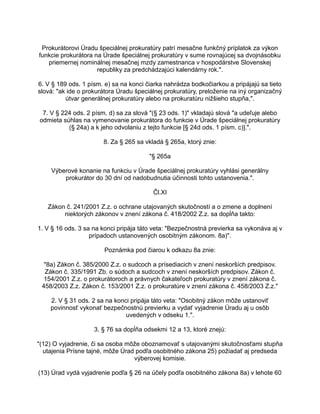 Prokurátorovi Úradu špeciálnej prokuratúry patrí mesačne funkčný príplatok za výkon
funkcie prokurátora na Úrade špeciálnej prokuratúry v sume rovnajúcej sa dvojnásobku
priemernej nominálnej mesačnej mzdy zamestnanca v hospodárstve Slovenskej
republiky za predchádzajúci kalendárny rok.".
6. V § 189 ods. 1 písm. e) sa na konci čiarka nahrádza bodkočiarkou a pripájajú sa tieto
slová: "ak ide o prokurátora Úradu špeciálnej prokuratúry, preloženie na iný organizačný
útvar generálnej prokuratúry alebo na prokuratúru nižšieho stupňa,".
7. V § 224 ods. 2 písm. d) sa za slová "(§ 23 ods. 1)" vkladajú slová "a udeľuje alebo
odmieta súhlas na vymenovanie prokurátora do funkcie v Úrade špeciálnej prokuratúry
(§ 24a) a k jeho odvolaniu z tejto funkcie [§ 24d ods. 1 písm. c)].".
8. Za § 265 sa vkladá § 265a, ktorý znie:
"§ 265a
Výberové konanie na funkciu v Úrade špeciálnej prokuratúry vyhlási generálny
prokurátor do 30 dní od nadobudnutia účinnosti tohto ustanovenia.".
Čl.XI
Zákon č. 241/2001 Z.z. o ochrane utajovaných skutočností a o zmene a doplnení
niektorých zákonov v znení zákona č. 418/2002 Z.z. sa dopĺňa takto:
1. V § 16 ods. 3 sa na konci pripája táto veta: "Bezpečnostná previerka sa vykonáva aj v
prípadoch ustanovených osobitným zákonom. 8a)".
Poznámka pod čiarou k odkazu 8a znie:
"8a) Zákon č. 385/2000 Z.z. o sudcoch a prísediacich v znení neskorších predpisov.
Zákon č. 335/1991 Zb. o súdoch a sudcoch v znení neskorších predpisov. Zákon č.
154/2001 Z.z. o prokurátoroch a právnych čakateľoch prokuratúry v znení zákona č.
458/2003 Z.z. Zákon č. 153/2001 Z.z. o prokuratúre v znení zákona č. 458/2003 Z.z."
2. V § 31 ods. 2 sa na konci pripája táto veta: "Osobitný zákon môže ustanoviť
povinnosť vykonať bezpečnostnú previerku a vydať vyjadrenie Úradu aj u osôb
uvedených v odseku 1.".
3. § 76 sa dopĺňa odsekmi 12 a 13, ktoré znejú:
"(12) O vyjadrenie, či sa osoba môže oboznamovať s utajovanými skutočnosťami stupňa
utajenia Prísne tajné, môže Úrad podľa osobitného zákona 25) požiadať aj predseda
výberovej komisie.
(13) Úrad vydá vyjadrenie podľa § 26 na účely podľa osobitného zákona 8a) v lehote 60

 