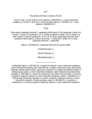 dní.".
Poznámka pod čiarou k odkazu 25 znie:
"25) § 11 ods. 3, § 28, § 29 a § 151c zákona č. 385/2000 Z.z. v znení neskorších
predpisov. § 10 ods. 6, § 20, § 21, § 24b a § 265a zákona č. 154/2001 Z.z. v znení
zákona č. 458/2003 Z.z.".
Čl.XII
Tento zákon nadobúda účinnosť 1. septembra 2004 okrem § 19f uvedeného v bode 3 čl.
II, bodu 1 a bodu 19 uvedených v čl. VI, § 55g uvedeného v bode 10 čl. IX, bodu 3, §
24b v bode 4 a bodu 8 uvedených v čl. X a čl. XI, ktoré nadobúdajú účinnosť dňom
vyhlásenia tohto zákona, a okrem § 24a ods. 1 uvedeného v bode 4 čl. X, ktorý
nadobúda účinnosť 1. mája 2004.
Zákon č. 267/2004 Z.z. nadobudol účinnosť 30. aprílom 2004.
Rudolf Schuster v.r.
Pavol Hrušovský v.r.
Mikuláš Dzurinda v.r.
____________________
1) Napríklad zákon č. 335/1991 Zb. o súdoch a sudcoch v znení neskorších predpisov,
zákon Slovenskej národnej rady č. 80/1992 Zb. o sídlach a obvodoch súdov Slovenskej
republiky, štátnej správe súdov, vybavovaní sťažností a o voľbách prísediacich (zákon o
štátnej správe súdov) v znení neskorších predpisov, zákon Národnej rady Slovenskej
republiky č. 328/1996 Z.z., ktorým sa ustanovujú nové sídla a obvody súdov, a o zmene
a doplnení niektorých zákonov v znení neskorších predpisov, zákon č. 185/2002 Z.z. o
Súdnej rade Slovenskej republiky a o zmene a doplnení niektorých zákonov v znení
neskorších predpisov, Trestný poriadok, zákon č. 385/2000 Z.z. o sudcoch a
prísediacich a o zmene a doplnení niektorých zákonov v znení neskorších predpisov.

 