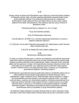 § 19f
Osoba určená na plnenie úloh Špeciálneho súdu môže byť vymenovaná alebo pridelená
na Špeciálny súd len vtedy, ak podľa vyjadrenia Národného bezpečnostného úradu
podľa osobitného zákona 1c) je oprávnená oboznamovať sa s utajovanými
skutočnosťami stupňa utajenia Prísne tajné alebo Tajné a ak ide o sudcu, stupňa
utajenia Prísne tajné; túto podmienku musí spĺňať po celý čas výkonu funkcie na
Špeciálnom súde.".
Poznámky pod čiarou k odkazom 1a, 1b a 1c znejú:
"1a) § 15a Trestného poriadku.
1b) § 116 Občianskeho zákonníka.
1c) § 26 zákona č. 241/2001 Z.z. o ochrane utajovaných skutočností a o zmene a
doplnení niektorých zákonov.".
4. V § 20 ods. 2 sa za slová "Vojenské spravodajstvo 4)" vkladá čiarka a slová "ak tento
zákon neustanovuje inak".
5. Za § 27 sa vkladá § 28, ktorý vrátane nadpisu znie:
"§ 28
Spracúvanie a poskytovanie údajov
(1) Súdy a na účely právneho styku s cudzinou aj ministerstvo spravodlivosti spracúvajú
podľa tohto zákona a osobitného zákona 4a) na účely trestného konania osobné údaje
týkajúce sa trestne stíhaných osôb a poškodených, údaje o trestných činoch, ktoré boli
alebo mali byť spáchané, a údaje s tým bezprostredne súvisiace získané pri plnení úloh,
ktoré patria do ich pôsobnosti, a pri vzájomnej výmene informácií medzi orgánmi
činnými v trestnom konaní a na účely právneho styku s cudzinou aj s ministerstvom
spravodlivosti (ďalej len "informačný systém").
(2) Ministerstvo spravodlivosti spracúva podľa tohto zákona a osobitného zákona 4a) na
účely trestného konania osobné údaje týkajúce sa trestne stíhaných osôb a
poškodených, údaje o trestných činoch, ktoré boli alebo mali byť spáchané, a údaje s
tým bezprostredne súvisiace získané z informačných systémov súdov, a na účely
právneho styku s cudzinou aj z informačného systému ministerstva spravodlivosti a pri
vzájomnej výmene informácií medzi orgánmi činnými v trestnom konaní a na účely
právneho styku s cudzinou aj s ministerstvom spravodlivosti (ďalej len "centrálny
informačný systém"). Ministerstvo spravodlivosti zároveň uskutočňuje metodické
usmerňovanie súdov pri prevádzke a vývoji informačného systému.
(3) Osobnými údajmi týkajúcimi sa trestne stíhanej osoby sú meno, priezvisko, rodné
priezvisko, rodné číslo a pobyt trestne stíhanej osoby, ako aj meno, priezvisko a rodné

 