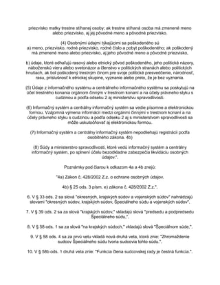 priezvisko matky trestne stíhanej osoby; ak trestne stíhaná osoba má zmenené meno
alebo priezvisko, aj jej pôvodné meno a pôvodné priezvisko.
(4) Osobnými údajmi týkajúcimi sa poškodeného sú
a) meno, priezvisko, rodné priezvisko, rodné číslo a pobyt poškodeného; ak poškodený
má zmenené meno alebo priezvisko, aj jeho pôvodné meno a pôvodné priezvisko,
b) údaje, ktoré odhaľujú rasový alebo etnický pôvod poškodeného, jeho politické názory,
náboženskú vieru alebo svetonázor a členstvo v politických stranách alebo politických
hnutiach, ak bol poškodený trestným činom pre svoje politické presvedčenie, národnosť,
rasu, príslušnosť k etnickej skupine, vyznanie alebo preto, že je bez vyznania.
(5) Údaje z informačného systému a centrálneho informačného systému sa poskytujú na
účel trestného konania orgánom činným v trestnom konaní a na účely právneho styku s
cudzinou a podľa odseku 2 aj ministerstvu spravodlivosti.
(6) Informačný systém a centrálny informačný systém sa vedie písomne a elektronickou
formou. Vzájomná výmena informácií medzi orgánmi činnými v trestnom konaní a na
účely právneho styku s cudzinou a podľa odseku 2 aj s ministerstvom spravodlivosti sa
môže uskutočňovať aj elektronickou formou.
(7) Informačný systém a centrálny informačný systém nepodliehajú registrácii podľa
osobitného zákona. 4b)
(8) Súdy a ministerstvo spravodlivosti, ktoré vedú informačný systém a centrálny
informačný systém, po splnení účelu bezodkladne zabezpečia likvidáciu osobných
údajov.".
Poznámky pod čiarou k odkazom 4a a 4b znejú:
"4a) Zákon č. 428/2002 Z.z. o ochrane osobných údajov.
4b) § 25 ods. 3 písm. e) zákona č. 428/2002 Z.z.".
6. V § 33 ods. 2 sa slová "okresných, krajských súdov a vojenských súdov" nahrádzajú
slovami "okresných súdov, krajských súdov, Špeciálneho súdu a vojenských súdov".
7. V § 39 ods. 2 sa za slová "krajských súdov," vkladajú slová "predsedu a podpredsedu
Špeciálneho súdu,".
8. V § 58 ods. 1 sa za slová "na krajských súdoch," vkladajú slová "Špeciálnom súde,".
9. V § 58 ods. 4 sa za prvú vetu vkladá nová druhá veta, ktorá znie: "Zhromaždenie
sudcov Špeciálneho súdu tvoria sudcovia tohto súdu.".
10. V § 58b ods. 1 druhá veta znie: "Funkcia člena sudcovskej rady je čestná funkcia.".

 